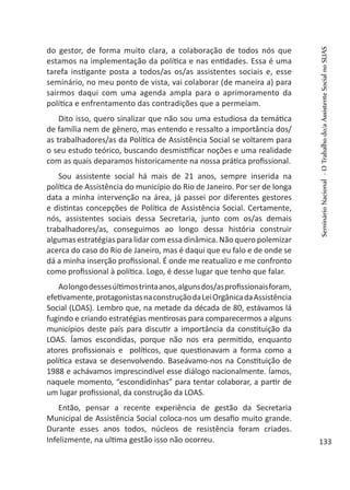 do gestor, de forma muito clara, a colaboração de todos nós que
estamos na implementação da política e nas entidades. Essa é uma
tarefa instigante posta a todos/as os/as assistentes sociais e, esse
seminário, no meu ponto de vista, vai colaborar (de maneira a) para
sairmos daqui com uma agenda ampla para o aprimoramento da
política e enfrentamento das contradições que a permeiam.
Dito isso, quero sinalizar que não sou uma estudiosa da temática
de família nem de gênero, mas entendo e ressalto a importância dos/
as trabalhadores/as da Política de Assistência Social se voltarem para
o seu estudo teórico, buscando desmistificar noções e uma realidade
com as quais deparamos historicamente na nossa prática profissional.
Sou assistente social há mais de 21 anos, sempre inserida na
política de Assistência do município do Rio de Janeiro. Por ser de longa
data a minha intervenção na área, já passei por diferentes gestores
e distintas concepções de Política de Assistência Social. Certamente,
nós, assistentes sociais dessa Secretaria, junto com os/as demais
trabalhadores/as, conseguimos ao longo dessa história construir
algumas estratégias para lidar com essa dinâmica. Não quero polemizar
acerca do caso do Rio de Janeiro, mas é daqui que eu falo e de onde se
dá a minha inserção profissional. É onde me reatualizo e me confronto
como profissional à política. Logo, é desse lugar que tenho que falar.
Aolongodessesúltimostrintaanos,algunsdos/asprofissionaisforam,
efetivamente,protagonistasnaconstruçãodaLeiOrgânicadaAssistência
Social (LOAS). Lembro que, na metade da década de 80, estávamos lá
fugindo e criando estratégias mentirosas para comparecermos a alguns
municípios deste país para discutir a importância da constituição da
LOAS. Íamos escondidas, porque não nos era permitido, enquanto
atores profissionais e políticos, que questionavam a forma como a
política estava se desenvolvendo. Baseávamo-nos na Constituição de
1988 e achávamos imprescindível esse diálogo nacionalmente. Íamos,
naquele momento, “escondidinhas” para tentar colaborar, a partir de
um lugar profissional, da construção da LOAS.
Então, pensar a recente experiência de gestão da Secretaria
Municipal de Assistência Social coloca-nos um desafio muito grande.
Durante esses anos todos, núcleos de resistência foram criados.
Infelizmente, na ultima gestão isso não ocorreu.
SeminárioNacional-OTrabalhodo/aAssistenteSocialnoSUAS
133
 