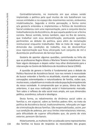 Contraditoriamente, no momento em que estava sendo
implantada a política pela qual muitos de nós batalharam nas
nossas entidades e no espaço dos movimentos sociais, estávamos
imobilizados/as. Segundo a minha percepção, a forma como
o/a gestor/a entendeu e implementou a Política de Assistência
Social colaborou com uma representação, para o conjunto dos/as
trabalhadores/as da Assistência, de que aquela poderia ser a forma
correta. Nesse sentido, temos também, aqui no Rio de Janeiro,
que trabalhar com essa desmistificação, pontuando questões
pertinentes ao debate da política, para além da reclamação
institucional enquanto trabalhador. Não se trata de negar essa
dimensão das condições de trabalho, mas de desmistificar
essa representação que ficou alicerçada num conjunto de mil e
duzentos/as profissionais do Serviço Social.
Gostaria de apontar algumas questões, caminhando na linha do
que as professoras Regina Mioto e Marlene Teixeira trabalharam. Vou
fazer alguns destaques e depois voltar meu olhar diretamente para a
intervenção no Centro de Referência de Assistência Social (CRAS).
A questão de genero e família é fundamental para o debate da
Política Nacional de Assistência Social. Isso nos remete à necessidade
de buscar entender a família na atualidade, visando superar aquelas
concepções estereotipadas e naturalizadoras de família, visões que,
muitasvezes,culpabilizamosmodosdevidadapopulaçãoempobrecida
da nossa sociedade. A compreensão que se passa, tônica das falas
anteriores, é que essa instituição social é historicamente marcada.
Tem sobre si reflexos da vida social mais ampla, em suas dimensões
política, econômica, cultural e ideológica.
Desta forma, os rebatimentos da dinâmica social sobre as
famílias e, em especial, sobre as famílias pobres têm, no trato da
política de Assistência Social, tradicionalmente, reforçado um lugar
de criminalização dessas famílias. São responsabilizadas, assim, por
sua condição de pobreza, por seus limites interrelacionais internos,
pela dificuldade de superar dificuldades que, do ponto de vista
exterior, parecem tão banais.
Historicamente, as mulheres têm se colocado como representantes
das famílias na busca de respostas às necessidades dos grupos134
SeminárioNacional-OTrabalhodo/aAssistenteSocialnoSUAS
 