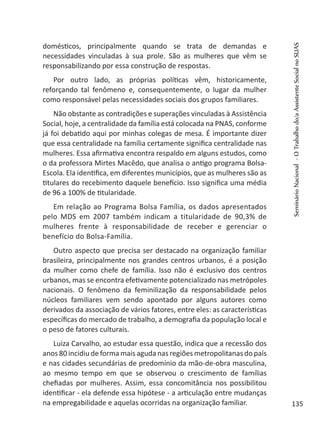 domésticos, principalmente quando se trata de demandas e
necessidades vinculadas à sua prole. São as mulheres que vêm se
responsabilizando por essa construção de respostas.
Por outro lado, as próprias políticas vêm, historicamente,
reforçando tal fenômeno e, consequentemente, o lugar da mulher
como responsável pelas necessidades sociais dos grupos familiares.
Não obstante as contradições e superações vinculadas à Assistência
Social, hoje, a centralidade da família está colocada na PNAS, conforme
já foi debatido aqui por minhas colegas de mesa. É importante dizer
que essa centralidade na família certamente significa centralidade nas
mulheres. Essa afirmativa encontra respaldo em alguns estudos, como
o da professora Mirtes Macêdo, que analisa o antigo programa Bolsa-
Escola. Ela identifica, em diferentes municípios, que as mulheres são as
titulares do recebimento daquele benefício. Isso significa uma média
de 96 a 100% de titularidade.
Em relação ao Programa Bolsa Família, os dados apresentados
pelo MDS em 2007 também indicam a titularidade de 90,3% de
mulheres frente à responsabilidade de receber e gerenciar o
benefício do Bolsa-Família.
Outro aspecto que precisa ser destacado na organização familiar
brasileira, principalmente nos grandes centros urbanos, é a posição
da mulher como chefe de família. Isso não é exclusivo dos centros
urbanos, mas se encontra efetivamente potencializado nas metrópoles
nacionais. O fenômeno da feminilização da responsabilidade pelos
núcleos familiares vem sendo apontado por alguns autores como
derivados da associação de vários fatores, entre eles: as características
específicas do mercado de trabalho, a demografia da população local e
o peso de fatores culturais.
Luiza Carvalho, ao estudar essa questão, indica que a recessão dos
anos 80 incidiu de forma mais aguda nas regiões metropolitanas do país
e nas cidades secundárias de predomínio da mão-de-obra masculina,
ao mesmo tempo em que se observou o crescimento de famílias
chefiadas por mulheres. Assim, essa concomitância nos possibilitou
identificar - ela defende essa hipótese - a articulação entre mudanças
na empregabilidade e aquelas ocorridas na organização familiar.
SeminárioNacional-OTrabalhodo/aAssistenteSocialnoSUAS
135
 