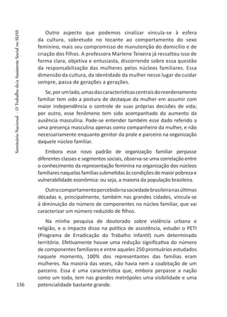 Outro aspecto que podemos sinalizar vincula-se à esfera
da cultura, sobretudo no tocante ao comportamento do sexo
feminino, mais seu compromisso de manutenção do domicílio e de
criação dos filhos. A professora Marlene Teixeira já ressaltou isso de
forma clara, objetiva e entusiasta, discorrendo sobre essa questão
da responsabilização das mulheres pelos núcleos familiares. Essa
dimensão da cultura, da identidade da mulher nesse lugar do cuidar
sempre, passa de gerações a gerações.
Se,porumlado,umasdascaracterísticascentraisdoreordenamento
familiar tem sido a postura de destaque da mulher em assumir com
maior independência o controle de suas próprias decisões de vida;
por outro, esse fenômeno tem sido acompanhado do aumento da
ausência masculina. Pode-se entender também esse dado referido a
uma presença masculina apenas como companheiro da mulher, e não
necessariamente enquanto genitor da prole e parceiro na organização
daquele núcleo familiar.
Embora esse novo padrão de organização familiar perpasse
diferentes classes e segmentos sociais, observa-se uma correlação entre
o conhecimento da representação feminina na organização dos núcleos
familiares naquelas famílias submetidas às condições demaior pobreza e
vulnerabilidade econômica: ou seja, a maioria da população brasileira.
Outrocomportamentopercebidonasociedadebrasileiranasúltimas
décadas e, principalmente, também nas grandes cidades, vincula-se
à diminuição do número de componentes no núcleo familiar, que vai
caracterizar um número reduzido de filhos.
Na minha pesquisa de doutorado sobre violência urbana e
religião, e o impacto disso na política de assistência, estudei o PETI
(Programa de Erradicação do Trabalho Infantil) num determinado
território. Efetivamente houve uma redução significativa do número
de componentes familiares e entre aqueles 250 prontuários estudados
naquele momento, 100% dos representantes das famílias eram
mulheres. Na maioria das vezes, não havia nem a coabitação de um
parceiro. Essa é uma característica que, embora perpasse a nação
como um todo, tem nas grandes metrópoles uma visibilidade e uma
potencialidade bastante grande.136
SeminárioNacional-OTrabalhodo/aAssistenteSocialnoSUAS
 