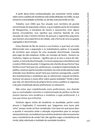 A partir dessa breve contextualização, vou concentrar minha análise
sobre como a política de Assistência está sendo efetivada nos CRAS, no que
concerne à centralidade na família: se, de fato, está ocorrendo ou não.
Trabalho num CRAS que fica situado num território de grande
concentração da população urbana, o qual engloba parte do Complexo
de Manguinhos, o Complexo do Jacaré e Jacarezinho, mais alguns
bairros circundantes. Isso significa que estamos falando de uma
situação de vida e história familiar de pessoas e segmentos populares
que tiveram uma experiência de cidade, sob a forma de uma ocupação
segregada e discriminada.
Estou falando do Rio de Janeiro e sua história, o qual teve um trato
diferenciado com a população e os trabalhadores pobres. A ocupação
do território aqui sempre foi uma ocupação discriminada, marcada
pelo lugar da não-cidadania. Então, ser morador de favela - homens ou
mulheres, negros ou brancos - significa que já se tem a marca de não-
sujeito,amarcadadiscriminação.EénesseespaçoqueaAssistênciaestá
eondeoCRASestáatuando.Echegamosatéafamíliadequeforma?Que
família é essa? Será que nós, profissionais, na própria implementação da
política, estamos oportunizando e também nos está sendo oportunizado
entender essa dinâmica social? Será que estamos conseguindo, a partir
dos levantamentos e estatísticas que se referenciam naquele território,
iluminar um pouco o nosso olhar sobre aquela realidade? Tendo a dizer
que não, em decorrência da própria forma como a política se organizou
e do jeito imobilizado dos/as profissionais se colocarem.
Não estou aqui culpabilizando os/as profissionais, mas dizendo
que as contradições inerentes à implementação da política no Rio de
Janeiro tiveram uma tendência a imobilizar a ação profissional. E é
isso que temos que enfrentar.
Existiram alguns nichos de resistência na atualidade, porém muito
poucos e fragilizados. É necessário que “peguemos esse touro pela
unha”, porque senão vai ficar complicado. Com base em quê posso dizer
o quanto é necessária ainda a alocação orçamentária para os serviços
sócioassistenciais,namedidaemqueaênfaseaindatemsidonoorçamento
para a transferência de renda? Isto não significa negar a transferência de
renda, dada sobretudo a realidade da sociedade brasileira.
SeminárioNacional-OTrabalhodo/aAssistenteSocialnoSUAS
137
 