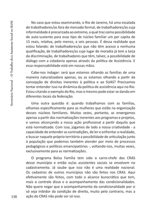 No caso que estou examinando, o Rio de Janeiro, há uma escalada
de trabalhadores/as fora do mercado formal, de trabalhadores/as cuja
informalidade é precarizada ao extremo, a qual traz como possibilidade
de auto-sustento para esse tipo de núcleo familiar um per capita de
15 reais, relativa, pelo menos, a seis pessoas. É dessa realidade que
estou falando: de trabalhadores/as que não têm acesso a nenhuma
qualificação, de trabalhadores/as cujo lugar de moradia já tem a tarja
da discriminação, de trabalhadores que têm, talvez, a possibilidade de
diálogo com a cidadania apenas através da política de Assistência. E
essa responsabilidade está em nossas mãos.
Cabe-nos indagar: será que estamos olhando as famílias de uma
maneira naturalizadora apenas, ou as estamos olhando a partir da
concepção de direitos inerentes à política e ao SUAS? Precisamos
tentar entender isso na dinâmica da política de assistência aqui no Rio.
Estou citando o exemplo do Rio, mas o mesmo pode estar se dando em
diferentes locais da federação.
Uma outra questão é: quando trabalhamos com as famílias,
olhamos especificamente para as mulheres que estão na organização
desses núcleos familiares. Muitas vezes, portanto, as enxergamos
apenas a partir das normatizações inerentes aos programas e projetos,
e vamos alicerçando a nossa ação profissional a partir daquilo que
está normatizado. Com isso, jogamos de lado a nossa criatividade - a
capacidade de entender as contradições, de ler e enfrentar a realidade,
e buscar naquele próprio território a possibilidade de articulação junto
à população que podemos também atender por meio de processos
pedagógicos e políticos emancipatórios -, voltando-nos, muitas vezes,
exclusivamente para as normatizações.
O programa Bolsa Família tem sido o carro-chefe dos CRAS
desse município e então os/as assistentes sociais se envolvem no
cadastramento. Já soube que isso não é uma realidade nacional.
Os cadastros de outros municípios não são feitos nos CRAS. Aqui
efetivamente são feitos, com todo o alcance burocrático que tem,
mais o controle disso e o acompanhamento das condicionalidades.
Não quero negar que o acompanhamento da condicionalidade por si
só seja inibidor da condição de direito, muito pelo contrario, mas a
ação do CRAS não pode ser só isso.138
SeminárioNacional-OTrabalhodo/aAssistenteSocialnoSUAS
 