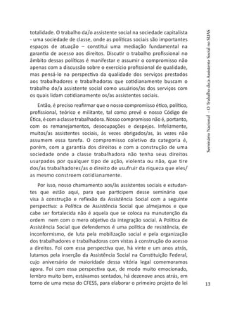 totalidade. O trabalho da/o assistente social na sociedade capitalista
- uma sociedade de classe, onde as políticas sociais são importantes
espaços de atuação – constitui uma mediação fundamental na
garantia de acesso aos direitos. Discutir o trabalho profissional no
âmbito dessas políticas é manifestar e assumir o compromisso não
apenas com a discussão sobre o exercício profissional de qualidade,
mas pensá-lo na perspectiva da qualidade dos serviços prestados
aos trabalhadores e trabalhadoras que cotidianamente buscam o
trabalho do/a assistente social como usuários/as dos serviços com
os quais lidam cotidianamente os/as assistentes sociais.
Então, é preciso reafirmar que o nosso compromisso ético, político,
profissional, teórico e militante, tal como prevê o nosso Código de
Ética, é com a classe trabalhadora. Nosso compromisso não é, portanto,
com os remanejamentos, desocupações e despejos. Infelizmente,
muitos/as assistentes sociais, às vezes obrigados/as, às vezes não
assumem essa tarefa. O compromisso coletivo da categoria é,
porém, com a garantia dos direitos e com a construção de uma
sociedade onde a classe trabalhadora não tenha seus direitos
usurpados por qualquer tipo de ação, violenta ou não, que tire
dos/as trabalhadores/as o direito de usufruir da riqueza que eles/
as mesmo constroem cotidianamente.
Por isso, nosso chamamento aos/às assistentes sociais e estudan-
tes que estão aqui, para que participem desse seminário que
visa à construção e reflexão da Assistência Social com a seguinte
perspectiva: a Política de Assistência Social que almejamos e que
cabe ser fortalecida não é aquela que se coloca na manutenção da
ordem nem com o mero objetivo da integração social. A Política de
Assistência Social que defendemos é uma política de resistência, de
inconformismo, de luta pela mobilização social e pela organização
dos trabalhadores e trabalhadoras com vistas à construção do acesso
a direitos. Foi com essa perspectiva que, há vinte e um anos atrás,
lutamos pela inserção da Assistência Social na Constituição Federal,
cujo aniversário de maioridade dessa vitória legal comemoramos
agora. Foi com essa perspectiva que, de modo muito emocionado,
lembro muito bem, estávamos sentados, há dezenove anos atrás, em
torno de uma mesa do CFESS, para elaborar o primeiro projeto de lei
SeminárioNacional-OTrabalhodo/aAssistenteSocialnoSUAS
13
 