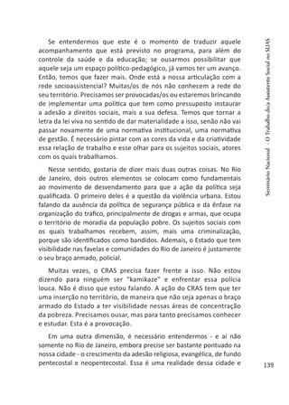 Se entendermos que este é o momento de traduzir aquele
acompanhamento que está previsto no programa, para além do
controle da saúde e da educação; se ousarmos possibilitar que
aquele seja um espaço político-pedagógico, já vamos ter um avanço.
Então, temos que fazer mais. Onde está a nossa articulação com a
rede socioassistencial? Muitas/os de nós não conhecem a rede do
seu território. Precisamos ser provocadas/os ou estaremos brincando
de implementar uma política que tem como pressuposto instaurar
a adesão a direitos sociais, mais a sua defesa. Temos que tornar a
letra da lei viva no sentido de dar materialidade a isso, senão não vai
passar novamente de uma normativa institucional, uma normativa
de gestão. É necessário pintar com as cores da vida e da criatividade
essa relação de trabalho e esse olhar para os sujeitos sociais, atores
com os quais trabalhamos.
Nesse sentido, gostaria de dizer mais duas outras coisas. No Rio
de Janeiro, dois outros elementos se colocam como fundamentais
ao movimento de desvendamento para que a ação da política seja
qualificada. O primeiro deles é a questão da violência urbana. Estou
falando da ausência da política de segurança pública e da ênfase na
organização do tráfico, principalmente de drogas e armas, que ocupa
o território de moradia da população pobre. Os sujeitos sociais com
os quais trabalhamos recebem, assim, mais uma criminalização,
porque são identificados como bandidos. Ademais, o Estado que tem
visibilidade nas favelas e comunidades do Rio de Janeiro é justamente
o seu braço armado, policial.
Muitas vezes, o CRAS precisa fazer frente a isso. Não estou
dizendo para ninguém ser “kamikaze” e enfrentar essa polícia
louca. Não é disso que estou falando. A ação do CRAS tem que ter
uma inserção no território, de maneira que não seja apenas o braço
armado do Estado a ter visibilidade nessas áreas de concentração
da pobreza. Precisamos ousar, mas para tanto precisamos conhecer
e estudar. Esta é a provocação.
Em uma outra dimensão, é necessário entendermos - e aí não
somente no Rio de Janeiro, embora precise ser bastante pontuado na
nossa cidade - o crescimento da adesão religiosa, evangélica, de fundo
pentecostal e neopentecostal. Essa é uma realidade dessa cidade e
SeminárioNacional-OTrabalhodo/aAssistenteSocialnoSUAS
139
 