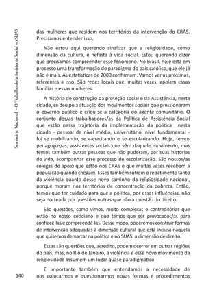das mulheres que residem nos territórios da intervenção do CRAS.
Precisamos entender isso.
Não estou aqui querendo sinalizar que a religiosidade, como
dimensão da cultura, é nefasta à vida social. Estou querendo dizer
que precisamos compreender esse fenômeno. No Brasil, hoje está em
processo uma transformação do paradigma do país católico, que ele já
não é mais. As estatísticas de 2000 confirmam. Vamos ver as próximas,
referentes a isso. São redes locais que, muitas vezes, apoiam essas
famílias e essas mulheres.
A história de construção da proteção social e da Assistência, nesta
cidade, se deu pela atuação dos movimentos sociais que pressionaram
o governo público e criou-se a categoria do agente comunitário. O
conjunto dos/as trabalhadores/as da Política de Assistência Social
que estão nessa trajetória da implementação da política nesta
cidade - pessoal de nível médio, universitário, nível fundamental -
foi se mobilizando, se capacitando e se escolarizando. Hoje, temos
pedagogos/as, assistentes sociais que vêm daquele movimento, mas
temos também outras pessoas que não puderam, por suas histórias
de vida, acompanhar esse processo de escolarização. São nossos/as
colegas de apoio que estão nos CRAS e que muitas vezes recebem a
população quando chegam. Esses também sofrem o rebatimento tanto
da violência quanto desse novo caminho da religiosidade nacional,
porque moram nos territórios de concentração da pobreza. Então,
temos que ter cuidado para que a política, por essas influências, não
seja norteada por questões outras que não a questão do direito.
São questões, como vimos, muito complexas e contraditórias que
estão no nosso cotidiano e que temos que ser provocados/as para
conhecê-las e compreendê-las. Desse modo, poderemos construir formas
de intervenção adequadas à dimensão cultural que está inclusa naquela
que quisemos demarcar na política e no SUAS: a dimensão de direito.
Essas são questões que, acredito, podem ocorrer em outras regiões
do país, mas, no Rio de Janeiro, a violência e esse novo movimento da
religiosidade assumem um lugar quase paradigmático.
É importante também que entendamos a necessidade de
nos colocarmos e questionarmos novas formas e procedimentos140
SeminárioNacional-OTrabalhodo/aAssistenteSocialnoSUAS
 