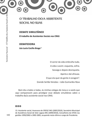 O correr da vida embrulha tudo.
A vida e assim: esquenta, esfria.
Sossega e depois desinquieta.
Aperta e daí afrouxa.
O que ela quer da gente é coragem”.
Grande Sertão Veredas – João Guimarães Rosa
Bom dia a todos e todas, às minhas colegas de mesa e a vocês que
aqui comparecem para prestigiar esse debate simultâneo sobre o
trabalho do/a assistente social nos CRAS.
O TRABALHO DO/A ASSISTENTE
SOCIAL NO SUAS
Debate simultâneo
O trabalho de Assistentes Sociais nos CRAS
Debatedora
Léa Lucia Cecílio Braga13
13. Assistente social, Assessora do CRESS/ MG (2005/2010), Secretária Municipal
de Assistência Social de Sete Lagoas-MG (2009/2010), Conselheira do CFESS nas
gestões 1999/2002 e 2002-2005, ocupando nesta última o cargo de Presidente.142
SeminárioNacional-OTrabalhodo/aAssistenteSocialnoSUAS
 