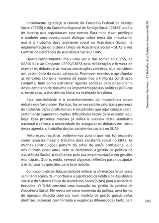 Inicialmente agradeço o convite do Conselho Federal de Serviço
Social (CFESS) e do Conselho Regional de Serviço Social (CRESS) do Rio
de Janeiro, que organizaram esse evento. Para mim, é um privilégio
e também uma oportunidade dialogar sobre tema tão importante,
que é o trabalho do/a assistente social na Assistência Social, na
implementação do Sistema Único de Assistência Social – SUAS e nos
Centros de Referência de Assistência Social / CRAS.
Quero cumprimentar mais uma vez e me somar ao CFESS, ao
CRESS-RJ e ao Conjunto CFESS/CRESS pela deliberação e firmeza de
manter os debates e as nossas construções coletivas, que considero
um patrimônio da nossa categoria. Promover eventos e aprofundar
as reflexões são uma maneira de seguirmos a trilha da construção
conjunta, bem como estruturar agenda políticas para direcionar o
nosso cotidiano de trabalho na implementação das políticas públicas
e, neste caso, a Assistência Social na realidade brasileira.
Essa sensibilidade e o reconhecimento da importância desse
debate nos fortalecem. Por isso, faz-se necessário valorizar a presença
de todos/as os/as profissionais e estudantes que aqui comparecem,
certamente superando muitas dificuldades locais para estarem aqui
hoje. Essa presença massiva já indica o sucesso deste seminário
nacional e reforça a necessidade de assegurar os debates em torno
dessa agenda: o trabalho dos/as assistentes sociais no SUAS.
Feito esses registros, voltemo-nos para o que nos foi proposto
como tema da mesa: o trabalho do/a assistente social no CRAS. As
minhas contribuições partem do olhar de um/a profissional que
nos últimos cinco anos, vem se dedicando à gestão da política de
Assistência Social, trabalhando pela sua implementação em gestões
municipais. Quero, então, semear algumas reflexões para nos ajudar
a estruturar as questões para esse debate.
Comopontodepartida,gostariadereiterarasafirmaçõesfeitasnesse
seminário acerca da importância e significado da Política de Assistência
Social e do Sistema Único de Assistência Social (SUAS) para a sociedade
brasileira. O SUAS constitui uma inovação na gestão da política de
Assistência Social. Ele revela um novo momento da política, uma forma
de operacionalização centrada num modelo de gestão guiada pelas
diretrizes nacionais com formato e exigências diferenciadas tanto para
SeminárioNacional-OTrabalhodo/aAssistenteSocialnoSUAS
143
 
