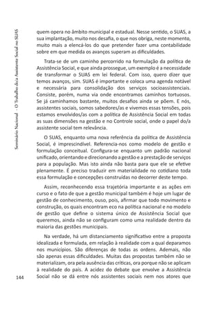 quem opera no âmbito municipal e estadual. Nesse sentido, o SUAS, a
sua implantação, muito nos desafia, o que nos obriga, neste momento,
muito mais a elencá-los do que pretender fazer uma contabilidade
sobre em que medida os avanços superam as dificuldades.
Trata-se de um caminho percorrido na formulação da política de
Assistência Social, e que ainda prossegue, um exemplo é a necessidade
de transformar o SUAS em lei federal. Com isso, quero dizer que
temos avanços, sim. SUAS é importante e coloca uma agenda notável
e necessária para consolidação dos serviços socioassistenciais.
Consiste, porém, numa via onde encontramos caminhos tortuosos.
Se já caminhamos bastante, muitos desafios ainda se põem. E nós,
assistentes sociais, somos sabedores/as e vivemos essas tensões, pois
estamos envolvidos/as com a política de Assistência Social em todas
as suas dimensões na gestão e no Controle social, onde o papel do/a
assistente social tem relevância.
O SUAS, enquanto uma nova referência da política de Assistência
Social, é imprescindível. Referencia-nos como modelo de gestão e
formulação conceitual. Configura-se enquanto um padrão nacional
unificado, orientando e direcionando a gestão e a prestação de serviços
para a população. Mas isto ainda não basta para que ele se efetive
plenamente. É preciso traduzir em materialidade no cotidiano toda
essa formulação e concepções construídas no decorrer deste tempo.
Assim, reconhecendo essa trajetória importante e as ações em
curso e o fato de que a gestão municipal também é hoje um lugar de
gestão de conhecimento, ouso, pois, afirmar que todo movimento e
construção, os quais encontram eco na política nacional e no modelo
de gestão que define o sistema único de Assistência Social que
queremos, ainda não se configuram como uma realidade dentro da
maioria das gestões municipais.
Na verdade, há um distanciamento significativo entre a proposta
idealizada e formulada, em relação à realidade com a qual deparamos
nos municípios. São diferenças de todas as ordens. Ademais, não
são apenas essas dificuldades. Muitas das propostas também não se
materializam, ora pela ausência das críticas, ora porque não se aplicam
à realidade do país. A acidez do debate que envolve a Assistência
Social não se dá entre nós assistentes sociais nem nos atores que144
SeminárioNacional-OTrabalhodo/aAssistenteSocialnoSUAS
 