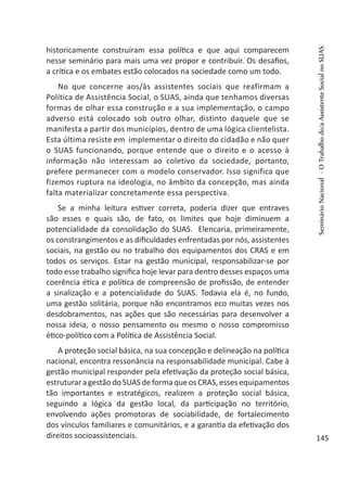 historicamente construíram essa política e que aqui comparecem
nesse seminário para mais uma vez propor e contribuir. Os desafios,
a crítica e os embates estão colocados na sociedade como um todo.
No que concerne aos/às assistentes sociais que reafirmam a
Política de Assistência Social, o SUAS, ainda que tenhamos diversas
formas de olhar essa construção e a sua implementação, o campo
adverso está colocado sob outro olhar, distinto daquele que se
manifesta a partir dos municípios, dentro de uma lógica clientelista.
Esta última resiste em implementar o direito do cidadão e não quer
o SUAS funcionando, porque entende que o direito e o acesso à
informação não interessam ao coletivo da sociedade, portanto,
prefere permanecer com o modelo conservador. Isso significa que
fizemos ruptura na ideologia, no âmbito da concepção, mas ainda
falta materializar concretamente essa perspectiva.
Se a minha leitura estiver correta, poderia dizer que entraves
são esses e quais são, de fato, os limites que hoje diminuem a
potencialidade da consolidação do SUAS. Elencaria, primeiramente,
os constrangimentos e as dificuldades enfrentadas por nós, assistentes
sociais, na gestão ou no trabalho dos equipamentos dos CRAS e em
todos os serviços. Estar na gestão municipal, responsabilizar-se por
todo esse trabalho significa hoje levar para dentro desses espaços uma
coerência ética e política de compreensão de profissão, de entender
a sinalização e a potencialidade do SUAS. Todavia ela é, no fundo,
uma gestão solitária, porque não encontramos eco muitas vezes nos
desdobramentos, nas ações que são necessárias para desenvolver a
nossa ideia, o nosso pensamento ou mesmo o nosso compromisso
ético-político com a Política de Assistência Social.
A proteção social básica, na sua concepção e delineação na política
nacional, encontra ressonância na responsabilidade municipal. Cabe à
gestão municipal responder pela efetivação da proteção social básica,
estruturaragestãodoSUASdeformaqueosCRAS,essesequipamentos
tão importantes e estratégicos, realizem a proteção social básica,
seguindo a lógica da gestão local, da participação no território,
envolvendo ações promotoras de sociabilidade, de fortalecimento
dos vínculos familiares e comunitários, e a garantia da efetivação dos
direitos socioassistenciais.
SeminárioNacional-OTrabalhodo/aAssistenteSocialnoSUAS
145
 