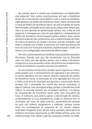 No entanto, qual é o cenário que encontramos, ao implementar
essa proposta? Uma cultura preconceituosa, em que a Assistência
Social não é reconhecida como política e nem o nome da secretaria,
órgão gestores da política de Assistência Social, traduz corretamente
o nome da Política de Assistência Social, ela vem travestida de outras
denominações: promoção social, ação social, justiça social. Nesse caso,
não é só uma questão de denominação correta, mas o fato de não
expressar a concepção por meio da qual explicita a compreensão da
Política de Assistência Social enquanto política pública. Esses nomes
oferecem pistas do não compromisso com a implementação do SUAS,
da cultura da benesse, do mando e do favor, que são realidades, que
estão a competir com o SUAS. É preciso ter em conta que falamos de
mais de cinco mil municípios brasileiros implementando o SUAS com
vieses e com configurações extremamente diferenciadas.
Porvezes,odescompromissomanifesta-seporpartedosExecutores
Municipais, fazendo com que não encontremos eco no Executivo
como um todo. Isso não significa, porém, que a pasta, a Secretaria,
o/a gestor/a e os/as assistentes sociais não tenham esse compromisso,
mas ficam isolados/as na própria estrutura da prefeitura.
Se isso acontece no Executivo, também quero registrar as minhas
preocupações com o distanciamento do Legislativo e do Judiciário.
A cultura legislativa, em sua maioria, disputa a execução da política
de Assistência Social. A construção de uma legislação que inscreva
o SUAS como uma lei municipal que garanta a estruturação desses
serviços não é prioridade em muitos dos nossos municípios. A
lógica é reforçar uma concepção antiga, porque o clientelismo ainda
impera. A sucessão eleitoral nos municípios continua a se basear
na compreensão da Assistência Social como uma mercadoria de
troca. O Judiciário, que poderia apoiar a estruturação do sistema,
compreendendo as suas competências, ainda se relaciona com os
municípios por meio de ações judiciais, ajustamento de conduta
ou ação civil pública, obrigando-os a implantar serviços muitas
vezes em contraposição às propostas de um sistema público
articulado e integrado. Estas, dentre outras questões, fazem parte do
cotidiano municipal, expressando as dificuldades efetivas para uma
implementação mais rápida e ágil das propostas contidas no SUAS.146
SeminárioNacional-OTrabalhodo/aAssistenteSocialnoSUAS
 