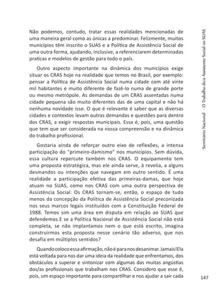 Não podemos, contudo, tratar essas realidades mencionadas de
uma maneira geral como as únicas a predominar. Felizmente, muitos
municípios têm inscrito o SUAS e a Política de Assistência Social de
uma outra forma, ajudando, inclusive, a referenciarem determinadas
praticas e modelos de gestão para todo o país.
Outro aspecto importante na dinâmica dos municípios exige
situar os CRAS hoje na realidade que temos no Brasil, por exemplo:
pensar a Política de Assistência Social numa cidade com até vinte
mil habitantes é muito diferente de fazê-lo numa de grande porte
ou mesmo metrópole. As demandas de um CRAS assentadas numa
cidade pequena são muito diferentes das de uma capital e não há
nenhuma novidade isso. O que é relevante é saber que as diversas
cidades e contextos levam outras demandas e questões para dentro
dos CRAS, a exigir respostas municipais. Essa é, pois, uma questão
que tem que ser considerada na nossa compreensão e na dinâmica
do trabalho profissional.
Gostaria ainda de reforçar outro eixo de reflexões, a intensa
participação do “primeiro-damismo” nos municípios. Sem dúvida,
essa cultura repercute também nos CRAS. O equipamento tem
uma proposta estratégica, mas ele ainda serve, à revelia, a alguns
desmandos ou intenções que navegam em outro sentido. É uma
realidade a participação efetiva das primeiras-damas, que hoje
atuam no SUAS, como nos CRAS com uma outra perspectiva de
Assistência Social. Os CRAS tornam-se, então, o espaço de tudo
menos da concepção da Política de Assistência Social preconizada
nos seus marcos legais instituídos com a Constituição Federal de
1988. Temos sim uma área em disputa em relação ao SUAS que
defendemos.E se a Política Nacional de Assistência Social não está
completa, se não implantamos nem o que está escrito, imagina
construirmos esta proposta nesse cenário tão adverso, que nos
desafia em múltiplos sentidos?
Quandocolocoessaafirmação,nãoéparanosdesanimar.Jamais!Ela
está voltada para nos dar uma ideia da realidade que enfrentamos, dos
obstáculos a superar e sintonizar com algumas das muitas angústias
dos/as profissionais que trabalham nos CRAS. Considero que esse é,
pois, um espaço importante para compartilhar e nos ajudar a sair cada
SeminárioNacional-OTrabalhodo/aAssistenteSocialnoSUAS
147
 