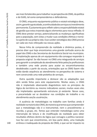 vez mais fortalecidos para trabalhar na perspectiva do CRAS, da política
e do SUAS, tal como compreendemos e defendemos.
O CRAS, enquanto equipamento público e estatal estratégico deve,
assim,garantiragratuidade,acontinuidadedosserviçoseoinvestimento
permanente.Éjustamentepararefletirsobrearesponsabilidadeestatal
de gestão que estou trazendo alguns elementos para nossa reflexão. O
CRAS deve prestar serviço, potencializando as mudanças significativas
para a população, com vistas a mudar suas condições efetivas e torná-
la sujeito de sua própria vida. Esse caráter estratégico dos CRAS precisa
ser cada vez mais reforçado nas nossas ações.
Nessa linha de compreensão da realidade e dinâmica postas, é
preciso dizer que hoje encontramos uma grande confusão acerca do
papel dos CRAS e das Secretarias de Assistência Social nos municípios.
A implantação apenas de um equipamento não consegue responder à
proposta original. Se não houver no CRAS uma retaguarda de serviços
para garantir a completude do atendimento feito pelos/as profissionais
e também uma rede pronta para acatar os encaminhamentos
desdobrados a partir da escuta, orientações que os CRAS fazem não
estão dando sequência ao atendimento na perspectiva de sistema e
nem construindo uma rede protetiva de serviços.
Outra questão importante a destacar são as adaptações que
vêm sendo feitas para este equipamento. Muitas vezes, o CRAS
não é implantado observando diagnósticos nem os princípios da
lógica do território ou mesmo indicadores sociais; muitas vezes eles
são implantados aproveitando estruturas já existente. Nesse caso,
a precariedade vai se desdobrar nas condições de trabalho e no
atendimento aos/às usuários/as.
A ausência de metodologias no trabalho com famílias ainda é
realidadenamaioriadosCRAS,demaneiraquetemosquecompreender
que a metodologia não é o instrumental, nem o procedimento: a
reunião, o grupo, etc. Temos que entender metodologia como uma
intervenção de leitura e de modificação da realidade para obter
resultados efetivos dentro da lógica que consagra a política nacional.
Isso faz com que encontremos, em boa parte deles, uma tradução
errônea e inadequada da proposta do CRAS, o que vai ter impacto no148
SeminárioNacional-OTrabalhodo/aAssistenteSocialnoSUAS
 