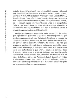 orgânica de Assistência Social, com sujeitos históricos que estão aqui
hoje discutindo e construindo a Assistência Social: Raquel Raichelis,
Carmelita Yazbek, Aldaíza Sposati, Ana Lígia Gomes, Valdete Martins,
Berenice Couto, Potyara Pereira, entre outros. Lutamos e escrevemos
a Lei Orgânica de Assistência Social (LOAS) a mão, com caneta e papel,
porque naquela época não trabalhávamos ainda com computador.
Então, é com a emoção de ter esses sujeitos aqui que reiteramos o
chamamento do Conjunto CFESS/CRESS aos/às assistentes sociais e
estudantes, para discutir a Assistência Social.
O objetivo é pensar a Assistência Social, no sentido de avaliar
qual a política que queremos. O que ainda não conseguimos? O que
precisamos para construir essa Assistência Social que se coloque no
campo da resistência, dos direitos, do dever público e da construção,
em parceria com a classe trabalhadora, de condições de vida que
assegurem a todos o direito à riqueza socialmente produzida, à vida,
ao trabalho, ao emprego, à educação e à saúde? É essa a Assistência
Social que defendemos e que estamos aqui para construir. Esse
é o nosso chamamento e o que gostaríamos que todos/as vocês
construíssem juntos conosco hoje, amanhã e em todos os dias do
nosso trabalho no campo da Assistência Social. Sejam bem-vindos
e bem-vindas. Espero que tenhamos ótimas reflexões, sinceras,
otimistas e coletivas para construir essa Assistência Social. Obrigada
por terem respondido ao nosso chamado.
 
14
SeminárioNacional-OTrabalhodo/aAssistenteSocialnoSUAS
 