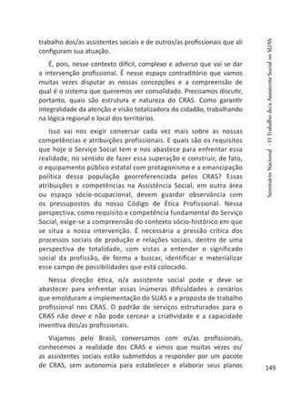 trabalho dos/as assistentes sociais e de outros/as profissionais que ali
configuram sua atuação.
É, pois, nesse contexto difícil, complexo e adverso que vai se dar
a intervenção profissional. É nesse espaço contraditório que vamos
muitas vezes disputar as nossas concepções e a compreensão de
qual é o sistema que queremos ver consolidado. Precisamos discutir,
portanto, quais são estrutura e natureza do CRAS. Como garantir
integralidade da atenção e visão totalizadora do cidadão, trabalhando
na lógica regional e local dos territórios.
Isso vai nos exigir conversar cada vez mais sobre as nossas
competências e atribuições profissionais. E quais são os requisitos
que hoje o Serviço Social tem e nos abastece para enfrentar essa
realidade, no sentido de fazer essa superação e construir, de fato,
o equipamento público estatal com protagonismo e a emancipação
política dessa população georreferenciada pelos CRAS? Essas
atribuições e competências na Assistência Social, em outra área
ou espaço sócio-ocupacional, devem guardar observância com
os pressupostos do nosso Código de Ética Profissional. Nessa
perspectiva, como requisito e competência fundamental do Serviço
Social, exige-se a compreensão do contexto sócio-histórico em que
se situa a nossa intervenção. É necessária a pressão crítica dos
processos sociais de produção e relações sociais, dentro de uma
perspectiva de totalidade, com vistas a entender o significado
social da profissão, de forma a buscar, identificar e materializar
esse campo de possibilidades que está colocado.
Nessa direção ética, o/a assistente social pode e deve se
abastecer para enfrentar essas inúmeras dificuldades e cenários
que emolduram a implementação do SUAS e a proposta de trabalho
profissional nos CRAS. O padrão de serviços estruturados para o
CRAS não deve e não pode cercear a criatividade e a capacidade
inventiva dos/as profissionais.
Viajamos pelo Brasil, conversamos com os/as profissionais,
conhecemos a realidade dos CRAS e vimos que muitas vezes os/
as assistentes sociais estão submetidos a responder por um pacote
de CRAS, sem autonomia para estabelecer e elaborar seus planos
SeminárioNacional-OTrabalhodo/aAssistenteSocialnoSUAS
149
 