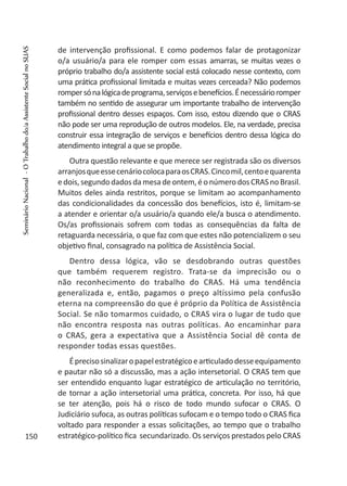 de intervenção profissional. E como podemos falar de protagonizar
o/a usuário/a para ele romper com essas amarras, se muitas vezes o
próprio trabalho do/a assistente social está colocado nesse contexto, com
uma prática profissional limitada e muitas vezes cerceada? Não podemos
rompersónalógicadeprograma,serviçosebenefícios.Énecessárioromper
também no sentido de assegurar um importante trabalho de intervenção
profissional dentro desses espaços. Com isso, estou dizendo que o CRAS
não pode ser uma reprodução de outros modelos. Ele, na verdade, precisa
construir essa integração de serviços e benefícios dentro dessa lógica do
atendimento integral a que se propõe.
Outra questão relevante e que merece ser registrada são os diversos
arranjosqueessecenáriocolocaparaosCRAS.Cincomil,centoequarenta
edois,segundodadosdamesadeontem,éonúmerodosCRASnoBrasil.
Muitos deles ainda restritos, porque se limitam ao acompanhamento
das condicionalidades da concessão dos benefícios, isto é, limitam-se
a atender e orientar o/a usuário/a quando ele/a busca o atendimento.
Os/as profissionais sofrem com todas as consequências da falta de
retaguarda necessária, o que faz com que estes não potencializem o seu
objetivo final, consagrado na política de Assistência Social.
Dentro dessa lógica, vão se desdobrando outras questões
que também requerem registro. Trata-se da imprecisão ou o
não reconhecimento do trabalho do CRAS. Há uma tendência
generalizada e, então, pagamos o preço altíssimo pela confusão
eterna na compreensão do que é próprio da Política de Assistência
Social. Se não tomarmos cuidado, o CRAS vira o lugar de tudo que
não encontra resposta nas outras políticas. Ao encaminhar para
o CRAS, gera a expectativa que a Assistência Social dê conta de
responder todas essas questões.
Éprecisosinalizaropapelestratégicoearticuladodesseequipamento
e pautar não só a discussão, mas a ação intersetorial. O CRAS tem que
ser entendido enquanto lugar estratégico de articulação no território,
de tornar a ação intersetorial uma prática, concreta. Por isso, há que
se ter atenção, pois há o risco de todo mundo sufocar o CRAS. O
Judiciário sufoca, as outras políticas sufocam e o tempo todo o CRAS fica
voltado para responder a essas solicitações, ao tempo que o trabalho
estratégico-político fica secundarizado. Os serviços prestados pelo CRAS150
SeminárioNacional-OTrabalhodo/aAssistenteSocialnoSUAS
 