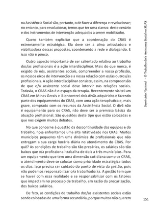 na Assistência Social são, portanto, o de fazer a diferença e revolucionar;
no entanto, para revolucionar, temos que ter uma clareza deste cenário
e dos instrumentos de intervenção adequados a serem mobilizados.
Quero também explicitar que a coordenação do CRAS é
extremamente estratégica. Ela deve ser a alma articuladora e
viabilizadora dessas propostas, coordenando a rede e dialogando. E
isso não é pouco.
Outro aspecto importante de ser salientado relativo ao trabalho
dos/as profissionais é a ação interdisciplinar. Mais do que nunca, é
exigido de nós, assistentes sociais, compreender a nossa profissão,
os nossos eixos de intervenção e a nossa relação com os/as outros/as
profissionais. A ação interdisciplinar consiste, assim, na compreensão
de que o/a assistente social deve intervir nas relações sociais.
Todavia, o CRAS não é o espaço da terapia. Recentemente visitei um
CRAS em Minas Gerais e lá encontrei dois divãs adquiridos e fazendo
parte dos equipamentos do CRAS, com uma ação terapêutica e, mais
grave, comprado com os recursos da Assistência Social. O divã não
é equipamento para os CRAS, não deve ser a premissa básica da
atuação profissional. São questões deste tipo que estão colocadas e
que nos exigem muitos debates.
No que concerne à questão da descontinuidade das equipes e do
trabalho, hoje enfrentamos uma alta rotatividade nos CRAS. Muitos
municípios pequenos têm uma dinâmica de profissionais que não
entregam a sua carga horária diária no atendimento do CRAS. Por
quê? As condições de trabalho são tão precárias, os salários são tão
baixos que o/a profissional trabalha de dois a três municípios. Para
um equipamento que tem uma dimensão cotidiana como os CRAS,
o atendimento deve se colocar como prioridade estratégica todos
os dias. Isso precisa ser cuidado do ponto de vista da gestão, pois
não podemos responsabilizar o/a trabalhador/a. A gestão tem que
se haver com essa realidade e se responsabilizar com os fatores
que impactam no processo de trabalho, em razão da precarização,
dos baixos salários.
De fato, as condições de trabalho dos/as assistentes sociais estão
sendo colocadas de uma forma secundária, porque muitos não querem
SeminárioNacional-OTrabalhodo/aAssistenteSocialnoSUAS
151
 