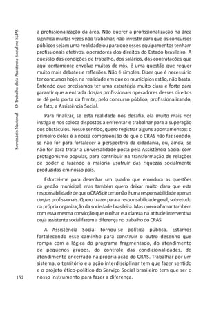 a profissionalização da área. Não querer a profissionalização na área
significa muitas vezes não trabalhar, não investir para que os concursos
públicos sejam uma realidade ou para que esses equipamentos tenham
profissionais efetivos, operadores dos direitos do Estado brasileiro. A
questão das condições de trabalho, dos salários, das contratações que
aqui certamente envolve muitos de nós, é uma questão que requer
muito mais debates e reflexões. Não é simples. Dizer que é necessário
ter concursos hoje, na realidade em que os municípios estão, não basta.
Entendo que precisamos ter uma estratégia muito clara e forte para
garantir que a entrada dos/as profissionais operadores desses direitos
se dê pela porta da frente, pelo concurso público, profissionalizando,
de fato, a Assistência Social.
Para finalizar, se esta realidade nos desafia, ela muito mais nos
instiga e nos coloca dispostos a enfrentar e trabalhar para a superação
dos obstáculos. Nesse sentido, quero registrar alguns apontamentos: o
primeiro deles é a nossa compreensão de que o CRAS não faz sentido,
se não for para fortalecer a perspectiva da cidadania, ou, ainda, se
não for para tratar a universalidade posta pela Assistência Social com
protagonismo popular, para contribuir na transformação de relações
de poder e fazendo a maioria usufruir das riquezas socialmente
produzidas em nosso país.
Esforcei-me para desenhar um quadro que emoldura as questões
da gestão municipal, mas também quero deixar muito claro que esta
responsabilidadedequeoCRASdêcertonãoéumaresponsabilidadeapenas
dos/as profissionais. Quero trazer para a responsabilidade geral, sobretudo
da própria organização da sociedade brasileira. Mas quero afirmar também
com essa mesma convicção que o olhar e a clareza na atitude interventiva
do/a assistente social fazem a diferença no trabalho do CRAS.
A Assistência Social tornou-se política pública. Estamos
fortalecendo esse caminho para construir o outro desenho que
rompa com a lógica do programa fragmentado, do atendimento
de pequenos grupos, do controle das condicionalidades, do
atendimento encerrado na própria ação do CRAS. Trabalhar por um
sistema, o território e a ação interdisciplinar tem que fazer sentido
e o projeto ético-político do Serviço Social brasileiro tem que ser o
nosso instrumento para fazer a diferença.152
SeminárioNacional-OTrabalhodo/aAssistenteSocialnoSUAS
 