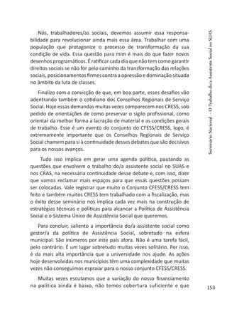 Nós, trabalhadores/as sociais, devemos assumir essa responsa-
bilidade para revolucionar ainda mais essa área. Trabalhar com uma
população que protagonize o processo de transformação da sua
condição de vida. Essa questão para mim é mais do que fazer novos
desenhos programáticos. É ratificar cada dia que não tem como garantir
direitos sociais se não for pelo caminho da transformação das relações
sociais, posicionamentos firmes contra a opressão e dominação situada
no âmbito da luta de classes.
Finalizo com a convicção de que, em boa parte, esses desafios vão
adentrando também o cotidiano dos Conselhos Regionais de Serviço
Social. Hoje essas demandas muitas vezes comparecem nos CRESS, sob
pedido de orientações de como preservar o sigilo profissional, como
orientar da melhor forma a lacração de material e as condições gerais
de trabalho. Esse é um evento do conjunto do CFESS/CRESS, logo, é
extremamente importante que os Conselhos Regionais de Serviço
Social chamem para si à continuidade desses debates que são decisivos
para os nossos avanços.
Tudo isso implica em gerar uma agenda política, pautando as
questões que envolvem o trabalho do/a assistente social no SUAS e
nos CRAS, na necessária continuidade desse debate e, com isso, dizer
que vamos reclamar mais espaços para que essas questões possam
ser colocadas. Vale registrar que muito o Conjunto CFESS/CRESS tem
feito e também muitos CRESS tem trabalhado com a fiscalização, mas
o êxito desse seminário nos implica cada vez mais na construção de
estratégias técnicas e políticas para alcancar a Política de Assistência
Social e o Sistema Único de Assistência Social que queremos.
Para concluir, saliento a importância do/a assistente social como
gestor/a da política de Assistência Social, sobretudo na esfera
municipal. São inúmeros por este país afora. Não é uma tarefa fácil,
pelo contrário. É um lugar sobretudo muitas vezes solitário. Por isso,
é da mais alta importância que a universidade nos ajude. As ações
hoje desenvolvidas nos municípios têm uma complexidade que muitas
vezes não conseguimos espraiar para o nosso conjunto CFESS/CRESS.
Muitas vezes escutamos que a variação do nosso financiamento
na política ainda é baixo, não temos cobertura suficiente e que
SeminárioNacional-OTrabalhodo/aAssistenteSocialnoSUAS
153
 