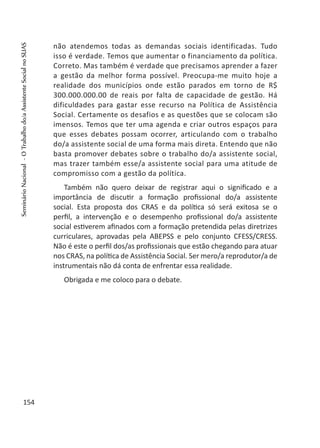 não atendemos todas as demandas sociais identificadas. Tudo
isso é verdade. Temos que aumentar o financiamento da política.
Correto. Mas também é verdade que precisamos aprender a fazer
a gestão da melhor forma possível. Preocupa-me muito hoje a
realidade dos municípios onde estão parados em torno de R$
300.000.000.00 de reais por falta de capacidade de gestão. Há
dificuldades para gastar esse recurso na Política de Assistência
Social. Certamente os desafios e as questões que se colocam são
imensos. Temos que ter uma agenda e criar outros espaços para
que esses debates possam ocorrer, articulando com o trabalho
do/a assistente social de uma forma mais direta. Entendo que não
basta promover debates sobre o trabalho do/a assistente social,
mas trazer também esse/a assistente social para uma atitude de
compromisso com a gestão da política.
Também não quero deixar de registrar aqui o significado e a
importância de discutir a formação profissional do/a assistente
social. Esta proposta dos CRAS e da política só será exitosa se o
perfil, a intervenção e o desempenho profissional do/a assistente
social estiverem afinados com a formação pretendida pelas diretrizes
curriculares, aprovadas pela ABEPSS e pelo conjunto CFESS/CRESS.
Não é este o perfil dos/as profissionais que estão chegando para atuar
nos CRAS, na política de Assistência Social. Ser mero/a reprodutor/a de
instrumentais não dá conta de enfrentar essa realidade.
Obrigada e me coloco para o debate.
 
154
SeminárioNacional-OTrabalhodo/aAssistenteSocialnoSUAS
 