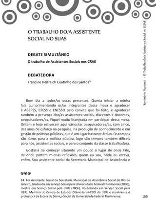 Bom dia a todos/as os/as presentes. Queria iniciar a minha
fala cumprimentando os/as integrantes dessa mesa e agradecer
à ABEPSS, CFESS e ENESSO pelo convite que foi feito, e agradecer
também a presença dos/as assistentes sociais, discentes e docentes,
pesquisadores/as. Fiquei muito lisonjeada em participar dessa mesa.
Ontem e hoje estiveram aqui vários/as pesquisadores/as, com cinco,
dez anos de esforço na pesquisa, na produção de conhecimento e em
gestão de políticas públicas, que é um lugar bastante árduo. Os tempos
são duros para a política pública, logo são tempos também difíceis
para nós, assistentes sociais, e para o conjunto da classe trabalhadora.
Gostaria de começar situando um pouco o lugar de onde falo,
de onde partem minhas reflexões, quem eu sou, onde eu estava,
enfim. Sou assistente social da Secretaria Municipal de Assistência e
O TRABALHO DO/A ASSISTENTE
SOCIAL NO SUAS
Debate simultâneo
O trabalho de Assistentes Sociais nos CRAS
Debatedora
Francine Helfreich Coutinho dos Santos14
14. Foi Assistente Social da Secretaria Municipal de Assistência Social do Rio de
Janeiro, Graduada em Serviço Social pela Universidade Federal Fluminense (2000),
mestre em Serviço Social pela UFRJ (2006), doutoranda em Serviço Social pela
UERJ. Membro do Centro de Estudos Otávio Ianni-CEOI da UERJ e atualmente é
professora da Escola de Serviço Social da Universidade Federal Fluminense.
SeminárioNacional-OTrabalhodo/aAssistenteSocialnoSUAS
155
 
