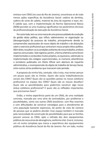 entrava num CRAS (no caso do Rio de Janeiro), encontrava-se de tudo
menos ações específicas da Assistência Social: cadeira de dentista,
cadeira de corte de cabelo, material da área de esportes e lazer, etc.
É sabido que, com a implementação da Norma Operacional Básica
(NOB) percebe-se uma mudança significativa nos parâmetros técnicos
da profissionalização da execução da Assistência Social.
Poroutrolado,tem-seumamarcadeumaprocessualidadedecondução
da gestão desta política, que influiu sobremaneira na organização ou
(desorganização) do processo de trabalho, principalmente devido às
compreensões equivocadas do nosso objeto de trabalho e de distorções
sobre o exercício profissional que contrariam nosso projeto ético-político.
Alémdisto,ressaltam-seascondiçõesaviltantesdonossotrabalho,embora
sejamosconcursadas.Valeregistrar,porém,aformaarbitráriacomoforam
implementadoseconduzidosmuitosprojetos,osequívocos,sobretudona
implementação dos estágios supervisionados, as inúmeras advertências
a servidores publicadas em Diário Oficial sem abertura de inquérito
administrativo, a incompreensão do objeto de trabalho do Serviço Social,
entre outros sérios problemas que marcaram este período.
A proposta da minha fala, contudo, não é esta, mas tentar pensar
um pouco quais são os limites. Quem são os/as trabalhadores/as
sociais dos CRAS? Quais são as questões postas no nosso cotidiano
profissional no espaço dos CRAS? Quais são os nossos desafios?
Quais são as possibilidades para podermos construir algo nesse
árduo cotidiano profissional? E quais são as reflexões importantes
que precisamos fazer?
Então, a minha experiência parte de um CRAS, de uma realidade
concreta, marcada por uma série de contradições, por problemas e
possibilidades, como nos outros CRAS brasileiros: com filas enormes
e com dificuldades de construir estratégias para o atendimento de
uma população bastante expressiva, do ponto de vista do número
de pessoas que se poderia atender. Esse espaço também é marcado
pela necessidade de construção de possibilidades para que as famílias
possam acessar os CRAS, após a retirada dos dois equipamentos
públicos da nossa área de abrangência, conformecitei. Esse é,inclusive,
um nó muito complexo que marca a experiência dos equipamentos
públicos de Assistência Social do Rio de Janeiro. Por um lado, muitos
SeminárioNacional-OTrabalhodo/aAssistenteSocialnoSUAS
157
 