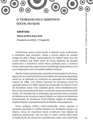 Inicialmente, quero cumprimentar a todos/as os/as profissionais
e estudantes aqui presentes. Temos a imensa alegria de receber
colegas de todo o Brasil, interessados/as em refletir sobre uma das
muitas políticas que fazem parte de nosso cotidiano de atuação
profissional: a Assistência Social. Nossa profissão teve, e continua
tendo, historicamente, papel central nas definições desta política e em
sua configuração como uma política pública no Brasil.
Apenas muito recentemente a Assistência Social adquiriu tal status.
Apesar de seu reconhecimento como política do campo da seguridade
social ter se efetivado no momento da aprovação da Constituição
Federal de 1988, uma Política Nacional de Assistência Social foi
aprovada apenas em 2004, seguida da constituição do Sistema Único
de Assistência Social. Esta realidade gerou vários desdobramentos
para o exercício profissional dos/as assistentes sociais que atuam neste
campo. Um exemplo são as atribuições hoje previstas para os Centros
de Referência de Assistência Social (CRAS) e os Centros de Referência
Especializados de Assistência Social (CREAS), órgãos de elaboração,
implementação e acompanhamento da Política e dos programas.
Como qualquer política recém-construída, vários aspectos e
conceitos presentes na Política Nacional de Assistência Social e no
Sistema Único de Assistência Social constituem hoje objetos de
polêmicas profissionais. Isto nos leva às razões centrais pelas quais
o estado do Rio de Janeiro foi escolhido para sediar este importante
O TRABALHO DO/A ASSISTENTE
SOCIAL NO SUAS
Abertura
Fátima da Silva Grave Ortiz
Presidente do CRESS - 7ª Região/RJ
SeminárioNacional-OTrabalhodo/aAssistenteSocialnoSUAS
15
 