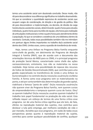 temos uma assistente social com doutorado concluído. Desse modo, não
dáparadesconsideraressadiferençasignificativano trabalhodesenvolvido.
Há que se considerar a quantidade expressiva de assistentes sociais que
ocupam cargos de coordenação, de direção e de gestão da política. Não
dá para desconsiderar a implementação, via decreto, de divisão da carga
horáriados/asassistentessociais,determinando:quatrohorasparaestudos
individuais,quatrohorasparareuniõesdeequipe,oitohoraspararealização
dearticulaçõesinstitucionaisevinteequatrohorasparaatendimentodireto
à população; há que se considerar a existência de uma biblioteca dentro da
secretaria. Contudo, todas essas possibilidades também não me intimidam
em pontuar alguns limites importantes no trabalho do/a assistente social
dentro dos CRAS. Limites esses, como a questão de transferência de renda.
Hoje, temos uma ênfase no Programa Bolsa Família enquanto
carro-chefe da gestão, em detrimento do Programa de Atenção
Integral à Família (PAIF), que de acordo com o documento das
orientações técnicas do MDS para os CRAS, é o principal programa
de proteção Social Básica, caracterizado como chefe das ações
socioassistenciais; entretanto, isso não se materializa na nossa
realidade. Hoje temos uma possibilidade de repasse dos recursos
do Índice de Gestão Descentralizada (IGD), que contribui para uma
gestão especializada na transferência de renda e uma ênfase na
burocratização e no controle dos/as nossos/as usuários/as via Bolsa
Família. A forma como esse programa vem se materializando na
ponta, e até por conta também das determinações do grande capital,
viabilizará a famosa “porta de saída”. Os/as nossos/as usuários/as
não querem viver do Programa Bolsa Família, nem querem cursos
de empreendedorismo e tampouco querem curso de fuxico. Eles/
as querem trabalho! Os/as nossos/as usuários querem trabalho! O
trabalho tem papel fundamental na produção da vida social. Esta
reflexão requer um esforço de lermos de uma forma crítica esse
programa. Ler de uma forma critica significa que ele tem, de fato,
efeitos na reprodução material dos sujeitos, mas contribui para
deslocar a luta pelo emprego, por melhores condições de vida e
por moradia. Acredito que esse programa, em razão de todas essas
perspectivas postas quanto à reprodução material do sujeito,
contribui para conter qualquer possibilidade de conflito, qualquer
SeminárioNacional-OTrabalhodo/aAssistenteSocialnoSUAS
159
 