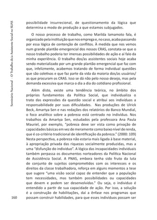 possibilidade insurrecional, de questionamento da lógica que
determina o modo de produção a que estamos subjugados.
O nosso processo de trabalho, como Marilda Iamamoto fala, é
organizadopelainstituiçãoquenosempregae,nocaso,acabapassando
por essa lógica de contenção de conflitos. À medida que nos vemos
num grande plantão emergencial dos nossos CRAS, constata-se que o
nosso trabalho poderia ter imensas possibilidades de ação e aí falo da
minha experiência. O trabalho dos/as assistentes sociais hoje acaba
sendo materializado por um grande plantão emergencial que faz com
que, infelizmente, acabemos tratando de forma individual questões
que são coletivas e que faz parte da vida da maioria dos/as usuários/
as que procuram os CRAS. Isso se dá não pelo nosso desejo, mas pela
demanda excessiva que marca o dia a dia do cotidiano profissional.
Além disto, existe uma tendência teórica, no âmbito dos
próprios fundamentos da Política Social, que individualiza o
trato das expressões da questão social e atribui aos indivíduos a
responsabilidade por suas dificuldades. Nas produções de Ulrick
Beck, Amartya Sen e nas redações dos relatórios do Banco Mundial,
o foco analítico sobre a pobreza está centrado no indivíduo. Nos
trabalhos da Amartya Sen, estudados pela professora Ana Paula
Mauriel, por exemplo, “pobreza deve ser vista como privação de
capacidades básicas em vez de meramente como baixo nível de renda,
que é co-critério tradicional de identificação da pobreza.” (2000: 109)
Nesta perspectiva, a pobreza não estaria mais ligada à base material,
à apropriação privada das riquezas socialmente produzidas, mas a
uma “disfunção do individuo”. A lógica das incapacidades individuais
também perpassa os documentos norteadores da Política Nacional
de Assistência Social. A PNAS, embora tenha sido fruto da luta
de conjunto de sujeitos comprometidos com os interesses e os
direitos da classe trabalhadora, reforça em alguns momentos a tese
que sugere “uma visão social capaz de entender que a população
tem necessidades, mas também possibilidades ou capacidades
que devem e podem ser desenvolvidas.” Ou seja, o individuo é
entendido a partir de sua capacidade de ação. Por isso, a solução
é a construção de habilitações, daí a ênfase nos programas que
possam construir habilidades, para que esses indivíduos possam ser160
SeminárioNacional-OTrabalhodo/aAssistenteSocialnoSUAS
 