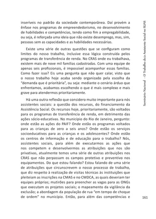 inseríveis no padrão da sociedade contemporânea. Daí provém a
ênfase nos programas de empreendedorismo, no desenvolvimento
de habilidades e competências, tendo como fim a empregabilidade,
ou seja, é reforçada uma ideia que não existe desemprego, mas, sim,
pessoas sem as capacidades e as habilidades necessárias.
Existe uma série de outras questões que se configuram como
limites do nosso trabalho, inclusive essa lógica construída pelos
programas de transferência de renda. No CRAS onde eu trabalhava,
existem mais de nove mil famílias cadastradas. Com uma equipe de
apenas seis profissionais, é impossível acompanhar essas famílias.
Como fazer isso? Eis uma pergunta que não quer calar, visto que
o nosso trabalho hoje acaba sendo organizado pela escolha da
“demanda que é prioritária”, ou seja: mediante o cenário árduo que
enfrentamos, acabamos escolhendo o que é mais complexo e mais
grave para atendermos prioritariamente.
Há uma outra reflexão que considero muito importante para nós
assistentes sociais: a questão dos recursos, do financiamento da
Assistência Social. Os recursos hoje, prioritariamente, são voltados
para os programas de transferência de renda, em detrimento das
ações sócio-educativas. No município do Rio de Janeiro, pergunto:
onde estão as ações do PAIF? Onde estão os programas voltados
para as crianças de zero a seis anos? Onde estão os serviços
socioeducativos para as crianças e os adolescentes? Onde estão
os centros de informação e de educação para o trabalho? Nós,
assistentes sociais, para além de executarmos as ações que
nos competem e desenvolvermos as atribuições que nos são
privativas, atualmente temos uma série de outras atribuições nos
CRAS que não perpassam os campos protetivo e preventivo nos
equipamentos. Do que estou falando? Estou falando de uma série
de atribuições que circunscrevem o nosso processo de trabalho,
que diz respeito à realização de visitas técnicas às instituições que
pleiteiam as inscrições na CMAS e no CMDCA, as quais deveriam ter
equipes próprias; mutirões para preencher as vagas para as ONGs
que executam os projetos sociais; o mapeamento da vigilância da
exclusão; a abordagem da população de rua “em tempo de choque
de ordem” no município. Então, para além das competências e
SeminárioNacional-OTrabalhodo/aAssistenteSocialnoSUAS
161
 