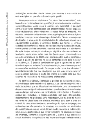 atribuições colocadas, ainda temos que atender a uma série de
outras exigências que são colocadas pela gestão.
Sem querer cair no fatalismo e “no muro das lamentações”, mas
levando em conta todas essas questões já abordadas aqui (a realidade
socioinstitucional onde atuo é apenas um exemplo), é possível
afirmar que várias contradições são presentificadas nesses espaços
sócioeducacionais onde vendemos a nossa força de trabalho. No
entanto, temos um compromisso com a população, com a instituição e
tambémcomos/asnossos/ascolegasdetrabalho.Temosumconjunto
de desafios e uma série de possibilidades de trabalho dentro desses
equipamentos públicos. O primeiro desafio que temos é sermos
capazes de decifrar essa realidade e de construir propostas criativas,
como aponta Marilda Iamamoto. Decifrar a realidade e as condições
de vida dos/as nossos/as usuários/as significa não só conhecer o
território, saber andar pelas ruas das favelas que compreendem a
área de abrangência do CRAS, mas compreender qual o significado
e qual o papel da política na cena contemporânea para nossos/
as usuários/as. É preciso compreender qual o significado da crise
econômica para a vida dos/as trabalhadores/as, ou achamos que os/
as nossos/as usuários/as não fazem parte da classe trabalhadora?
Marilda Iamamoto fala que não temos que ser somente executores/
as de políticas públicas, e ainda nos chama a atenção para que não
caiamos no fatalismo e no messianismo profissional.
As políticas públicas, sobretudo a política de Assistência Social,
estão voltadas para o combate à pobreza. Elas são uma expressão da
visão de pobreza que está focalizada no indivíduo. Uma compreensão
de pobreza e desigualdade que não tem seus fundamentos radicados
nas mudanças estruturais, na contradição entre Capital e Trabalho,
atribui aos indivíduos a responsabilidade por suas dificuldades.
Recentemente foi publicada uma reportagem, no dia oito de março
no Jornal O Globo que, em síntese, mostrava que, com a crise do
capital, há uma previsão quanto à mudança do tipo de emprego, em
razão da expansão do setor de serviços, em especial nas atividades
de assistência no campo social. Desse modo, segundo a publicação,
um/a dos/as profissionais que terão vantagens na aquisição de vaga
de emprego, conforme a reportagem do O Globo, é o/a assistente
social. Na minha interpretação, fica muito claro que se trata de uma162
SeminárioNacional-OTrabalhodo/aAssistenteSocialnoSUAS
 