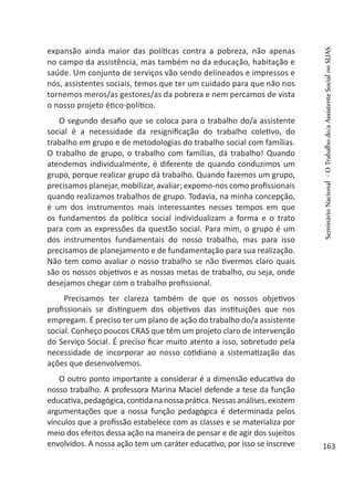 expansão ainda maior das políticas contra a pobreza, não apenas
no campo da assistência, mas também no da educação, habitação e
saúde. Um conjunto de serviços vão sendo delineados e impressos e
nós, assistentes sociais, temos que ter um cuidado para que não nos
tornemos meros/as gestores/as da pobreza e nem percamos de vista
o nosso projeto ético-político.
O segundo desafio que se coloca para o trabalho do/a assistente
social é a necessidade da resignificação do trabalho coletivo, do
trabalho em grupo e de metodologias do trabalho social com famílias.
O trabalho de grupo, o trabalho com famílias, dá trabalho! Quando
atendemos individualmente, é diferente de quando conduzimos um
grupo, porque realizar grupo dá trabalho. Quando fazemos um grupo,
precisamos planejar, mobilizar, avaliar; expomo-nos como profissionais
quando realizamos trabalhos de grupo. Todavia, na minha concepção,
é um dos instrumentos mais interessantes nesses tempos em que
os fundamentos da política social individualizam a forma e o trato
para com as expressões da questão social. Para mim, o grupo é um
dos instrumentos fundamentais do nosso trabalho, mas para isso
precisamos de planejamento e de fundamentação para sua realização.
Não tem como avaliar o nosso trabalho se não tivermos claro quais
são os nossos objetivos e as nossas metas de trabalho, ou seja, onde
desejamos chegar com o trabalho profissional.
Precisamos ter clareza também de que os nossos objetivos
profissionais se distinguem dos objetivos das instituições que nos
empregam. É preciso ter um plano de ação do trabalho do/a assistente
social. Conheço poucos CRAS que têm um projeto claro de intervenção
do Serviço Social. É preciso ficar muito atento a isso, sobretudo pela
necessidade de incorporar ao nosso cotidiano a sistematização das
ações que desenvolvemos.
O outro ponto importante a considerar é a dimensão educativa do
nosso trabalho. A professora Marina Maciel defende a tese da função
educativa,pedagógica,contidananossaprática.Nessasanálises,existem
argumentações que a nossa função pedagógica é determinada pelos
vínculos que a profissão estabelece com as classes e se materializa por
meio dos efeitos dessa ação na maneira de pensar e de agir dos sujeitos
envolvidos. A nossa ação tem um caráter educativo, por isso se inscreve
SeminárioNacional-OTrabalhodo/aAssistenteSocialnoSUAS
163
 