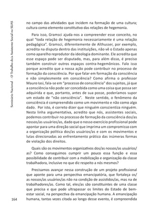 no campo das atividades que incidem na formação de uma cultura;
cultura como elemento constitutivo das relações de hegemonia.
Para isso, Gramsci ajuda-nos a compreender esse conceito, no
qual “toda relação de hegemonia necessariamente é uma relação
pedagógica”. Gramsci, diferentemente de Althusser, por exemplo,
acredita na disputa dentro das instituições, não vê o Estado apenas
como aparelho reprodutor da ideologia dominante. Ele acredita que
esse espaço pode ser disputado, mas, para além disso, é preciso
também construir outros espaços contra-hegemônicos. Falo isso
porque acredito que a nossa ação pode contribuir no processo de
formação da consciência. Por que falar em formação da consciência
e não simplesmente em consciência? Como afirma o professor
Mauro Iasi, fala-se em “processo de consciência” dos sujeitos, já que
a consciência não pode ser concebida como uma coisa que possa ser
adquirida e que, portanto, antes de sua posse, poderíamos supor
um estado de “não consciência”. Neste sentido, o fenômeno da
consciência é compreendido como um movimento e não como algo
dado. Por isto, é correto dizer que ninguém conscientiza ninguém.
Nesta linha argumentativa, acredito que nós, assistentes sociais,
podemos contribuir no processo de formação da consciência dos/as
nossos/as usuários/as, dado que o nosso exercício profissional pode
apontar para uma direção social que imprima um compromisso com
a organização política dos/as usuários/as e com os movimentos e
lutas direcionadas ao enfrentamento prático das inúmeras formas
de violação dos direitos.
Quais são os movimentos organizativos dos/as nossos/as usuários/
as? Como conseguimos cumprir um pouco essa função e essa
possibilidade de contribuir com a mobilização e organização da classe
trabalhadora, inclusive no que diz respeito a nós mesmos?
Precisamos avançar nessa construção de um projeto profissional
que aponte para uma perspectiva emancipatória, que fortaleça os/
as nossos/as usuários/as não na condição de assistidos/as, mas na de
trabalhadores/as. Como tal, eles/as são constituintes de uma classe
que precisa e que pode ultrapassar os limites do Estado de bem-
estar social, na perspectiva da emancipação humana. A emancipação
humana, tantas vezes citada ao longo desse evento, é compreendida164
SeminárioNacional-OTrabalhodo/aAssistenteSocialnoSUAS
 