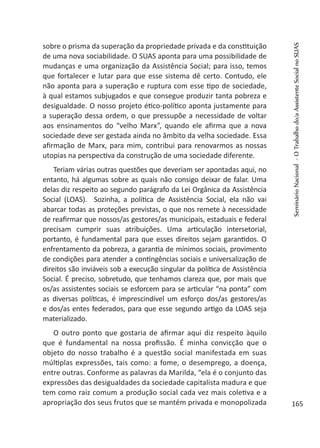 sobre o prisma da superação da propriedade privada e da constituição
de uma nova sociabilidade. O SUAS aponta para uma possibilidade de
mudanças e uma organização da Assistência Social; para isso, temos
que fortalecer e lutar para que esse sistema dê certo. Contudo, ele
não aponta para a superação e ruptura com esse tipo de sociedade,
à qual estamos subjugados e que consegue produzir tanta pobreza e
desigualdade. O nosso projeto ético-político aponta justamente para
a superação dessa ordem, o que pressupõe a necessidade de voltar
aos ensinamentos do “velho Marx”, quando ele afirma que a nova
sociedade deve ser gestada ainda no âmbito da velha sociedade. Essa
afirmação de Marx, para mim, contribui para renovarmos as nossas
utopias na perspectiva da construção de uma sociedade diferente.
Teriam várias outras questões que deveriam ser apontadas aqui, no
entanto, há algumas sobre as quais não consigo deixar de falar. Uma
delas diz respeito ao segundo parágrafo da Lei Orgânica da Assistência
Social (LOAS). Sozinha, a política de Assistência Social, ela não vai
abarcar todas as proteções previstas, o que nos remete à necessidade
de reafirmar que nossos/as gestores/as municipais, estaduais e federal
precisam cumprir suas atribuições. Uma articulação intersetorial,
portanto, é fundamental para que esses direitos sejam garantidos. O
enfrentamento da pobreza, a garantia de mínimos sociais, provimento
de condições para atender a contingências sociais e universalização de
direitos são inviáveis sob a execução singular da política de Assistência
Social. É preciso, sobretudo, que tenhamos clareza que, por mais que
os/as assistentes sociais se esforcem para se articular “na ponta” com
as diversas políticas, é imprescindível um esforço dos/as gestores/as
e dos/as entes federados, para que esse segundo artigo da LOAS seja
materializado.
O outro ponto que gostaria de afirmar aqui diz respeito àquilo
que é fundamental na nossa profissão. É minha convicção que o
objeto do nosso trabalho é a questão social manifestada em suas
múltiplas expressões, tais como: a fome, o desemprego, a doença,
entre outras. Conforme as palavras da Marilda, “ela é o conjunto das
expressões das desigualdades da sociedade capitalista madura e que
tem como raiz comum a produção social cada vez mais coletiva e a
apropriação dos seus frutos que se mantém privada e monopolizada
SeminárioNacional-OTrabalhodo/aAssistenteSocialnoSUAS
165
 