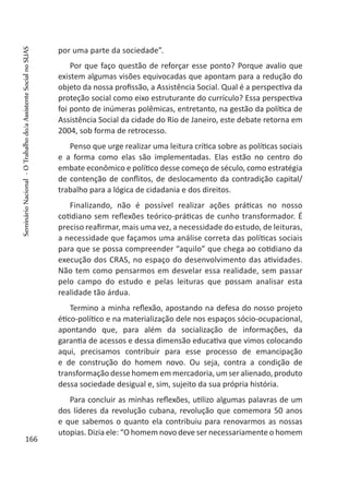 por uma parte da sociedade”.
Por que faço questão de reforçar esse ponto? Porque avalio que
existem algumas visões equivocadas que apontam para a redução do
objeto da nossa profissão, a Assistência Social. Qual é a perspectiva da
proteção social como eixo estruturante do currículo? Essa perspectiva
foi ponto de inúmeras polêmicas, entretanto, na gestão da política de
Assistência Social da cidade do Rio de Janeiro, este debate retorna em
2004, sob forma de retrocesso.
Penso que urge realizar uma leitura crítica sobre as políticas sociais
e a forma como elas são implementadas. Elas estão no centro do
embate econômico e político desse começo de século, como estratégia
de contenção de conflitos, de deslocamento da contradição capital/
trabalho para a lógica de cidadania e dos direitos.
Finalizando, não é possível realizar ações práticas no nosso
cotidiano sem reflexões teórico-práticas de cunho transformador. É
preciso reafirmar, mais uma vez, a necessidade do estudo, de leituras,
a necessidade que façamos uma análise correta das políticas sociais
para que se possa compreender “aquilo” que chega ao cotidiano da
execução dos CRAS, no espaço do desenvolvimento das atividades.
Não tem como pensarmos em desvelar essa realidade, sem passar
pelo campo do estudo e pelas leituras que possam analisar esta
realidade tão árdua.
Termino a minha reflexão, apostando na defesa do nosso projeto
ético-político e na materialização dele nos espaços sócio-ocupacional,
apontando que, para além da socialização de informações, da
garantia de acessos e dessa dimensão educativa que vimos colocando
aqui, precisamos contribuir para esse processo de emancipação
e de construção do homem novo. Ou seja, contra a condição de
transformação desse homem em mercadoria, um ser alienado, produto
dessa sociedade desigual e, sim, sujeito da sua própria história.
Para concluir as minhas reflexões, utilizo algumas palavras de um
dos líderes da revolução cubana, revolução que comemora 50 anos
e que sabemos o quanto ela contribuiu para renovarmos as nossas
utopias. Dizia ele: “O homem novo deve ser necessariamente o homem
166
SeminárioNacional-OTrabalhodo/aAssistenteSocialnoSUAS
 