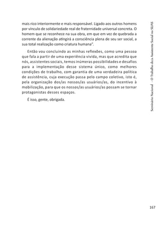 mais rico interiormente e mais responsável. Ligado aos outros homens
por vínculo de solidariedade real de fraternidade universal concreta. O
homem que se reconhece na sua obra, em que em vez de quebrada a
corrente da alienação atingirá a consciência plena de seu ser social, a
sua total realização como criatura humana”.
Então vou concluindo as minhas reflexões, como uma pessoa
que fala a partir de uma experiência vivida, mas que acredita que
nós, assistentes sociais, temos inúmeras possibilidades e desafios
para a implementação desse sistema único, como melhores
condições de trabalho, com garantia de uma verdadeira política
de assistência, cuja execução passa pelo campo coletivo, isto é,
pela organização dos/as nossos/as usuários/as, do incentivo à
mobilização, para que os nossos/as usuários/as possam se tornar
protagonistas desses espaços.
É isso, gente, obrigada.
 
SeminárioNacional-OTrabalhodo/aAssistenteSocialnoSUAS
167
 