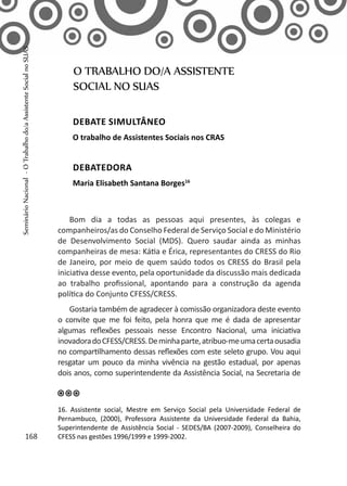 Bom dia a todas as pessoas aqui presentes, às colegas e
companheiros/as do Conselho Federal de Serviço Social e do Ministério
de Desenvolvimento Social (MDS). Quero saudar ainda as minhas
companheiras de mesa: Kátia e Érica, representantes do CRESS do Rio
de Janeiro, por meio de quem saúdo todos os CRESS do Brasil pela
iniciativa desse evento, pela oportunidade da discussão mais dedicada
ao trabalho profissional, apontando para a construção da agenda
política do Conjunto CFESS/CRESS.
Gostaria também de agradecer à comissão organizadora deste evento
o convite que me foi feito, pela honra que me é dada de apresentar
algumas reflexões pessoais nesse Encontro Nacional, uma iniciativa
inovadoradoCFESS/CRESS.Deminhaparte,atribuo-meumacertaousadia
no compartilhamento dessas reflexões com este seleto grupo. Vou aqui
resgatar um pouco da minha vivência na gestão estadual, por apenas
dois anos, como superintendente da Assistência Social, na Secretaria de
O TRABALHO DO/A ASSISTENTE
SOCIAL NO SUAS
Debate simultâneo
O trabalho de Assistentes Sociais nos CRAS
Debatedora
Maria Elisabeth Santana Borges16
16. Assistente social, Mestre em Serviço Social pela Universidade Federal de
Pernambuco, (2000), Professora Assistente da Universidade Federal da Bahia,
Superintendente de Assistência Social - SEDES/BA (2007-2009), Conselheira do
CFESS nas gestões 1996/1999 e 1999-2002.168
SeminárioNacional-OTrabalhodo/aAssistenteSocialnoSUAS
 