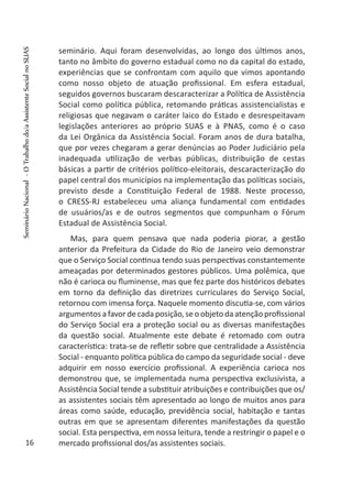 seminário. Aqui foram desenvolvidas, ao longo dos últimos anos,
tanto no âmbito do governo estadual como no da capital do estado,
experiências que se confrontam com aquilo que vimos apontando
como nosso objeto de atuação profissional. Em esfera estadual,
seguidos governos buscaram descaracterizar a Política de Assistência
Social como política pública, retomando práticas assistencialistas e
religiosas que negavam o caráter laico do Estado e desrespeitavam
legislações anteriores ao próprio SUAS e à PNAS, como é o caso
da Lei Orgânica da Assistência Social. Foram anos de dura batalha,
que por vezes chegaram a gerar denúncias ao Poder Judiciário pela
inadequada utilização de verbas públicas, distribuição de cestas
básicas a partir de critérios político-eleitorais, descaracterização do
papel central dos municípios na implementação das políticas sociais,
previsto desde a Constituição Federal de 1988. Neste processo,
o CRESS-RJ estabeleceu uma aliança fundamental com entidades
de usuários/as e de outros segmentos que compunham o Fórum
Estadual de Assistência Social.
Mas, para quem pensava que nada poderia piorar, a gestão
anterior da Prefeitura da Cidade do Rio de Janeiro veio demonstrar
que o Serviço Social continua tendo suas perspectivas constantemente
ameaçadas por determinados gestores públicos. Uma polêmica, que
não é carioca ou fluminense, mas que fez parte dos históricos debates
em torno da definição das diretrizes curriculares do Serviço Social,
retornou com imensa força. Naquele momento discutia-se, com vários
argumentos a favor de cada posição, se o objeto da atenção profissional
do Serviço Social era a proteção social ou as diversas manifestações
da questão social. Atualmente este debate é retomado com outra
característica: trata-se de refletir sobre que centralidade a Assistência
Social - enquanto política pública do campo da seguridade social - deve
adquirir em nosso exercício profissional. A experiência carioca nos
demonstrou que, se implementada numa perspectiva exclusivista, a
Assistência Social tende a substituir atribuições e contribuições que os/
as assistentes sociais têm apresentado ao longo de muitos anos para
áreas como saúde, educação, previdência social, habitação e tantas
outras em que se apresentam diferentes manifestações da questão
social. Esta perspectiva, em nossa leitura, tende a restringir o papel e o
mercado profissional dos/as assistentes sociais.16
SeminárioNacional-OTrabalhodo/aAssistenteSocialnoSUAS
 