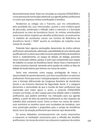 Desenvolvimento Social. Sinto-me vinculada ao conjunto CFESS/CRESS e
aesseprocessodeconstruçãocoletivadesuaagendapolítico-profissional
e é assim que expresso minhas contribuições à temática.
Parabenizo as colegas Léa e Francine, que me antecederam,
pela qualidade das suas intervenções, quanto a uma moldura geral
da discussão, combinada à reflexão sobre o exercício e a formação
profissional na área da Assistência Social. As minhas contribuições
nesta mesa dizem respeito aos desafios profissionais, ao analisarmos
“o trabalho de assistentes sociais nos Centros de Referência de
Assistência Social / CRAS” quanto às condições de trabalho nesse
campo de atuação.
Pretendo fazer algumas pontuações decorrentes da minha vivência
profissional,aproveitando,sobretudo,apossibilidadedeumainterlocução
qualificadacomosatoresqueestãonaconstruçãodaPolíticadeAssistência
Social e, evidentemente, no espaço de debate, de diálogo, presentes
nessa construção coletiva, porque é assim que compreendo esse espaço
de trabalho no campo da Assistência Social. Nesta mesa o interessante é
a nossa conversa vivencial, tomando como quadro de análise as falas do
debate de fundo teórico que tivemos nas mesas de ontem.
Tomo este momento como espaço privilegiado de trocas e
oportunidade de aprofundamento, com foco na profissão e no exercício
profissional. Penso que essa é inovação proposta: realizar um seminário
com o formato diferenciado do Congresso Brasileiro de Assistentes
Sociais e do Encontro Nacional de Seguridade Social. E a categoria
demonstra a necessidade de que o mundo do fazer profissional seja
examinado com maior apuro e, assim, o conjunto CFESS/CRESS
cumpre sua função, ao abrir espaço para esse debate sobre o trabalho
profissional, que poderá contribuir nas indicações para sua agenda
política, a partir da ótica do exercício profissional ou dos impactos do
trabalho do/a assistente social. Como se disse nas mesas de ontem:
esse seminário se constitui como uma incubadora de temáticas, com
uma construção positiva e propositiva para o campo de Assistência
Social, locus da atuação profissional que estamos aqui destacando.
Os temas debatidos simultaneamente são muito importantes
e requerem as mediações necessárias para a reflexão dos desafios
profissionais. As mesas de ontem nos colocaram o patamar da análise
SeminárioNacional-OTrabalhodo/aAssistenteSocialnoSUAS
169
 