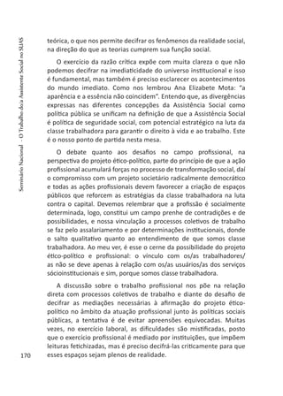 teórica, o que nos permite decifrar os fenômenos da realidade social,
na direção do que as teorias cumprem sua função social.
O exercício da razão crítica expõe com muita clareza o que não
podemos decifrar na imediaticidade do universo institucional e isso
é fundamental, mas também é preciso esclarecer os acontecimentos
do mundo imediato. Como nos lembrou Ana Elizabete Mota: “a
aparência e a essência não coincidem”. Entendo que, as divergências
expressas nas diferentes concepções da Assistência Social como
política pública se unificam na definição de que a Assistência Social
é política de seguridade social, com potencial estratégico na luta da
classe trabalhadora para garantir o direito à vida e ao trabalho. Este
é o nosso ponto de partida nesta mesa.
O debate quanto aos desafios no campo profissional, na
perspectiva do projeto ético-político, parte do princípio de que a ação
profissional acumulará forças no processo de transformação social, daí
o compromisso com um projeto societário radicalmente democrático
e todas as ações profissionais devem favorecer a criação de espaços
públicos que reforcem as estratégias da classe trabalhadora na luta
contra o capital. Devemos relembrar que a profissão é socialmente
determinada, logo, constitui um campo prenhe de contradições e de
possibilidades, e nossa vinculação a processos coletivos de trabalho
se faz pelo assalariamento e por determinações institucionais, donde
o salto qualitativo quanto ao entendimento de que somos classe
trabalhadora. Ao meu ver, é esse o cerne da possibilidade do projeto
ético-político e profissional: o vínculo com os/as trabalhadores/
as não se deve apenas à relação com os/as usuários/as dos serviços
sócioinstitucionais e sim, porque somos classe trabalhadora.
A discussão sobre o trabalho profissional nos põe na relação
direta com processos coletivos de trabalho e diante do desafio de
decifrar as mediações necessárias à afirmação do projeto ético-
político no âmbito da atuação profissional junto às políticas sociais
públicas, a tentativa é de evitar apreensões equivocadas. Muitas
vezes, no exercício laboral, as dificuldades são mistificadas, posto
que o exercício profissional é mediado por instituições, que impõem
leituras fetichizadas, mas é preciso decifrá-las criticamente para que
esses espaços sejam plenos de realidade.170
SeminárioNacional-OTrabalhodo/aAssistenteSocialnoSUAS
 