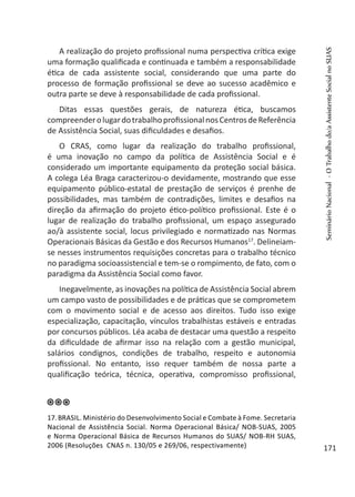 A realização do projeto profissional numa perspectiva crítica exige
uma formação qualificada e continuada e também a responsabilidade
ética de cada assistente social, considerando que uma parte do
processo de formação profissional se deve ao sucesso acadêmico e
outra parte se deve à responsabilidade de cada profissional.
Ditas essas questões gerais, de natureza ética, buscamos
compreenderolugardotrabalhoprofissionalnosCentrosdeReferência
de Assistência Social, suas dificuldades e desafios.
O CRAS, como lugar da realização do trabalho profissional,
é uma inovação no campo da política de Assistência Social e é
considerado um importante equipamento da proteção social básica.
A colega Léa Braga caracterizou-o devidamente, mostrando que esse
equipamento público-estatal de prestação de serviços é prenhe de
possibilidades, mas também de contradições, limites e desafios na
direção da afirmação do projeto ético-político profissional. Este é o
lugar de realização do trabalho profissional, um espaço assegurado
ao/à assistente social, locus privilegiado e normatizado nas Normas
Operacionais Básicas da Gestão e dos Recursos Humanos17
. Delineiam-
se nesses instrumentos requisições concretas para o trabalho técnico
no paradigma socioassistencial e tem-se o rompimento, de fato, com o
paradigma da Assistência Social como favor.
Inegavelmente, as inovações na política de Assistência Social abrem
um campo vasto de possibilidades e de práticas que se comprometem
com o movimento social e de acesso aos direitos. Tudo isso exige
especialização, capacitação, vínculos trabalhistas estáveis e entradas
por concursos públicos. Léa acaba de destacar uma questão a respeito
da dificuldade de afirmar isso na relação com a gestão municipal,
salários condignos, condições de trabalho, respeito e autonomia
profissional. No entanto, isso requer também de nossa parte a
qualificação teórica, técnica, operativa, compromisso profissional,
17.BRASIL. Ministério do Desenvolvimento Social e Combate à Fome. Secretaria
Nacional de Assistência Social. Norma Operacional Básica/ NOB-SUAS, 2005
e Norma Operacional Básica de Recursos Humanos do SUAS/ NOB-RH SUAS,
2006 (Resoluções CNAS n. 130/05 e 269/06, respectivamente)
SeminárioNacional-OTrabalhodo/aAssistenteSocialnoSUAS
171
 