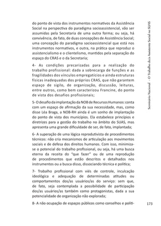 do ponto de vista dos instrumentos normativos da Assistência
Social na perspectiva do paradigma socioassistencial, vão ser
assumidas pela Secretaria de uma outra forma; ou seja, há
convivência, de fato, de duas concepções de Assistência Social;
uma concepção do paradigma socioassistencial que está nos
instrumentos normativos, e outra, na prática que reproduz o
assistencialismo e o clientelismo, mantidos pela separação do
espaço do CRAS e o da Secretaria;
4- As condições precarizadas para a realização do
trabalho profissional: dada a sobrecarga de funções e as
fragilidades dos vínculos empregatícios e ainda estruturas
físicas inadequadas dos próprios CRAS, que não garantem
espaço de sigilo, de organização, discussão, leituras,
entre outros, como bem caracterizou Francine, do ponto
de vista dos desafios profissionais;
5-OdesafiodaimplantaçãodaNOBdeRecursosHumanos:conta
com um espaço de afirmação da sua necessidade, mas, como
disse Léa Braga, a NOB-RH ainda é um sonho de implantação
do ponto de vista dos municípios. Ela estabelece princípios e
diretrizes para a gestão do trabalho no âmbito do SUAS, mas
apresenta uma grande dificuldade de ser, de fato, implantada;
6- A superação de uma lógica reprodutivista de procedimentos
técnicos: não cria mecanismos de articulação aos movimentos
sociais e de defesa dos direitos humanos. Com isso, minimiza-
se o potencial do trabalho profissional, ou seja, há uma busca
eterna da receita do “que fazer” ou de uma reprodução
de procedimentos que estão descritos e detalhados nos
instrumentos ou a busca disso, dissociando técnica e política;
7- Trabalho profissional com viés de controle, inculcação
ideológica e adequação de determinadas atitudes ou
comportamentos dos/as usuários/as do serviço: sem que,
de fato, seja contemplada a possibilidade de participação
dos/as usuários/as também como protagonistas, dada a sua
potencialidade de organização não explorada;
8- A não ocupação de espaços públicos como conselhos e políti-
SeminárioNacional-OTrabalhodo/aAssistenteSocialnoSUAS
173
 