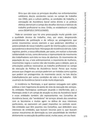 Diria que são esses os principais desafios nos enfrentamentos
cotidianos dos/as assistentes sociais no campo de trabalho
nos CRAS, pois a cultura política, as condições de trabalho, a
concepção de Assistência Social como direito e as práticas
efetivas demarcam o campo dos desafios técnicos e teóricos do
trabalho profissional na área. Então, se estabelecem a relação
entre DESAFIOS E DIFICULDADES.
Pode-se constatar que há uma preocupação muito grande com
a qualidade técnica do trabalho, mas, por vezes, desprezando
possibilidades de politização e de reforço ao protagonismo que
certos movimentos sociais exercem e que poderiam identificar a
potencialidade do nosso trabalho a partir de interlocuções e conexões
quepodemosedevemosfazer.Háespaçosderesistênciaedeluta.Cabe
registrar, porém, a nossa dificuldade, por vezes, em realizar a chamada
solidariedade na luta, como demarcou a representante do movimento
dos trabalhadores sem-teto na mesa de abertura. Os movimentos de
população de rua, a luta antimanicomial, o movimento de mulheres,
movimentos negros e outros não são trazidos para o debate, para as
articulações políticas necessárias ao trabalho profissional no campo
da execução da Política de Assistência Social. Penso que muitas
pessoas que chegam aos serviços poderiam ser tratadas como sujeitos
que podem ser protagonistas do movimento social, na luta dos/as
trabalhadores/as por outras condições de vida e de trabalho. O/A
usuário/a da Assistência Social é ainda muito disperso/a.
A insistência na filantropia, a qual aparece conjugada com ações
públicas e tem hegemonia do ponto de vista da execução dos serviços.
As entidades filantrópicas continuam atuando e interferindo, pois a
filantropia ainda é um campo de atuação na área da Assistência Social
e essas entidades também são representantes nos Conselhos de
Assistência Social, são “vendedoras” de serviços através dos convênios
com as Secretarias e muitas agem na defesa de seus interesses
particulares, ao exercerem um papel impositivo no controle social.
São entidades que têm assentos nos Conselhos, que defendem seus
interesses de entidades, que buscam recursos para si, que buscam
acionar mecanismos de dominação ou com possibilidade de interferir
diretamente na execução da política social, muitas vezes, em seu favor.
SeminárioNacional-OTrabalhodo/aAssistenteSocialnoSUAS
175
 