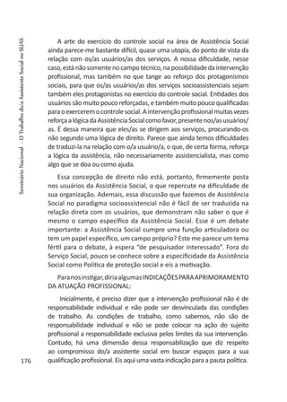 A arte do exercício do controle social na área de Assistência Social
ainda parece-me bastante difícil, quase uma utopia, do ponto de vista da
relação com os/as usuários/as dos serviços. A nossa dificuldade, nesse
caso,estánãosomentenocampotécnico,napossibilidadedaintervenção
profissional, mas também no que tange ao reforço dos protagonismos
sociais, para que os/as usuários/as dos serviços socioassistenciais sejam
também eles protagonistas no exercício do controle social. Entidades dos
usuários são muito pouco reforçadas, e também muito pouco qualificadas
paraoexerceremocontrolesocial.Aintervençãoprofissionalmuitasvezes
reforçaalógicadaAssistênciaSocialcomofavor,presentenos/asusuários/
as. É dessa maneira que eles/as se dirigem aos serviços, procurando-os
não segundo uma lógica de direito. Parece que ainda temos dificuldades
de traduzi-la na relação com o/a usuário/a, o que, de certa forma, reforça
a lógica da assistência, não necessariamente assistencialista, mas como
algo que se doa ou como ajuda.
Essa concepção de direito não está, portanto, firmemente posta
nos usuários da Assistência Social, o que repercute na dificuldade de
sua organização. Ademais, essa discussão que fazemos de Assistência
Social no paradigma socioassistencial não é fácil de ser traduzida na
relação direta com os usuários, que demonstram não saber o que é
mesmo o campo específico da Assistência Social. Esse é um debate
importante: a Assistência Social cumpre uma função articuladora ou
tem um papel específico, um campo próprio? Este me parece um tema
fértil para o debate, à espera “de pesquisador interessado”. Fora do
Serviço Social, pouco se conhece sobre a especificidade da Assistência
Social como Política de proteção social e eis a motivação.
Paranosinstigar,diriaalgumasINDICAÇÕESPARAAPRIMORAMENTO
DA ATUAÇÃO PROFISSIONAL:
Inicialmente, é preciso dizer que a intervenção profissional não é de
responsabilidade individual e não pode ser desvinculada das condições
de trabalho. As condições de trabalho, como sabemos, não são de
responsabilidade individual e não se pode colocar na ação do sujeito
profissional a responsabilidade exclusiva pelos limites da sua intervenção.
Contudo, há uma dimensão dessa responsabilização que diz respeito
ao compromisso do/a assistente social em buscar espaços para a sua
qualificação profissional. Eis aqui uma vasta indicação para a pauta política.176
SeminárioNacional-OTrabalhodo/aAssistenteSocialnoSUAS
 