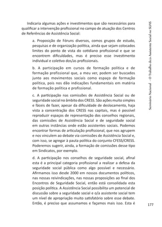 Indicaria algumas ações e investimentos que são necessários para
qualificar a intervenção profissional no campo de atuação dos Centros
de Referências de Assistência Social:
a. Proposição de Fóruns diversos, comos grupos de estudo,
pesquisas e de organização política, ainda que sejam colocados
limites do ponto de vista do cotidiano profissional e que se
encontrem dificuldades, mas é preciso esse investimento
individual e coletivo dos/as profissionais.
b. A participação em cursos de formação política e de
formação profissional que, a meu ver, podem ser buscados
junto aos movimentos sociais como espaço de formação
política, pois nos dão indicações fundamentais em matéria
de formação política e profissional.
c.	 A participação nas comissões de Assistência Social ou de
seguridade social no âmbito dos CRESS. São ações muito simples
e fáceis de fazer, apesar da dificuldade de deslocamento, haja
vista a concentração dos CRESS nas capitais, mas é possível
reproduzir espaços de representação dos conselhos regionais,
das comissões de Assistência Social e de seguridade social
em outras instâncias onde estão assistentes sociais. Podemos
encontrar formas de articulação profissional, que nos agrupem
e nos vinculem ao debate via comissões de Assistência Social e,
com isso, se agregar à pauta política do conjunto CFESS/CRESS.
Poderemos sugerir, ainda, a formação de comissões desse tipo
em Sindicatos, por exemplo.
d. A participação nos conselhos de seguridade social, afinal
esta é a principal categoria profissional a realizar a defesa da
seguridade social pública como algo possível e necessário.
Afirmamos isso desde 2000 em nossos documentos políticos,
nas nossas reivindicações, nas nossas proposições ao final dos
Encontros de Seguridade Social, então está consolidada esta
posição política. A Assistência Social possibilita um potencial de
discussão sobre a seguridade social e o/a assistente social tem
um nível de apropriação muito satisfatório sobre esse debate.
Então, é preciso que assumamos e façamos mais isso. Esta é
SeminárioNacional-OTrabalhodo/aAssistenteSocialnoSUAS
177
 