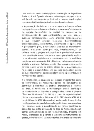 uma marca da nossa participação na construção de Seguridade
Social no Brasil. É preciso deslocar o debate para espaços outros,
até fora do estritamente profissional e mesmo interlocuções
com pesquisadores/as e estudiosos/as de outras áreas.
e. A promoção de debates com outros/as interlocutores/as e
protagonistas das lutas por direitos e para o enfrentamento
do projeto hegemônico do capital, na perspectiva de
tensionamento de suas contradições, ou seja, aqueles
sujeitos comprometidos com projetos emancipatórios
e que recusam práticas violentas, discriminatórias,
preconceituosas, excludentes, autoritárias e opressoras.
A perspectiva, pois, é não apenas analisar os movimentos
sociais, mas deles participar. Nós, interlocutores/as do
debate sobre o projeto ético-político e profissional, temos
uma tendência a nos colocarmos numa posição de analisar
os movimentos sociais e o processo concreto da realidade
brasileira,masumacertadificuldadederealizaromovimento
social ele mesmo. Evidentemente não somos responsáveis
diretos e nem somos os únicos atores desse processo, mas
há espaço e possibilidades de que nos demandem ações,
pois, os movimentos sociais existem e estão presentes, com
novos sujeitos sociais.
f.	E, finalmente, a ocupação de espaços importantes como
as conferências de Assistência Social, na perspectiva de
contribuir e qualificar as práticas profissionais e técnicas
da área. É necessária a manutenção dessas estratégias
de capacitação já traçadas e asseguradas, como o projeto
“Ética em Movimento” do CFESS, o curso de especialização à
distância na área de política social do CFESS e da ABEPSS. A
possibilidade da ABEPSS reconduzir as discussão dos currículos,
recolocando os temas da formação profissional nas pesquisas,
nos estágios, com a possibilidade de novos domínios de
conceitos que estão circulando na área de Assistência Social,
como: vulnerabilidade social, territorialidade, trabalho em
redes, expressões de pobreza e também os instrumentos de
gestão, dentre outros. Esses são temas presentes no cotidiano178
SeminárioNacional-OTrabalhodo/aAssistenteSocialnoSUAS
 