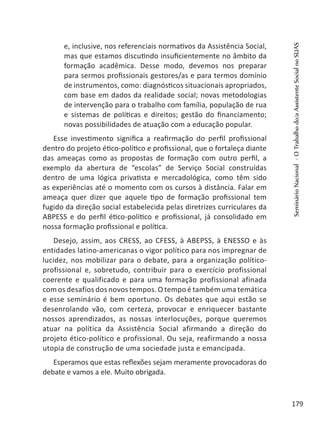 e, inclusive, nos referenciais normativos da Assistência Social,
mas que estamos discutindo insuficientemente no âmbito da
formação acadêmica. Desse modo, devemos nos preparar
para sermos profissionais gestores/as e para termos domínio
de instrumentos, como: diagnósticos situacionais apropriados,
com base em dados da realidade social; novas metodologias
de intervenção para o trabalho com família, população de rua
e sistemas de políticas e direitos; gestão do financiamento;
novas possibilidades de atuação com a educação popular.
Esse investimento significa a reafirmação do perfil profissional
dentro do projeto ético-político e profissional, que o fortaleça diante
das ameaças como as propostas de formação com outro perfil, a
exemplo da abertura de “escolas” de Serviço Social construídas
dentro de uma lógica privatista e mercadológica, como têm sido
as experiências até o momento com os cursos à distância. Falar em
ameaça quer dizer que aquele tipo de formação profissional tem
fugido da direção social estabelecida pelas diretrizes curriculares da
ABPESS e do perfil ético-político e profissional, já consolidado em
nossa formação profissional e política.
Desejo, assim, aos CRESS, ao CFESS, à ABEPSS, à ENESSO e às
entidades latino-americanas o vigor político para nos impregnar de
lucidez, nos mobilizar para o debate, para a organização político-
profissional e, sobretudo, contribuir para o exercício profissional
coerente e qualificado e para uma formação profissional afinada
com os desafios dos novos tempos. O tempo é também uma temática
e esse seminário é bem oportuno. Os debates que aqui estão se
desenrolando vão, com certeza, provocar e enriquecer bastante
nossos aprendizados, as nossas interlocuções, porque queremos
atuar na política da Assistência Social afirmando a direção do
projeto ético-político e profissional. Ou seja, reafirmando a nossa
utopia de construção de uma sociedade justa e emancipada.
Esperamos que estas reflexões sejam meramente provocadoras do
debate e vamos a ele. Muito obrigada.
SeminárioNacional-OTrabalhodo/aAssistenteSocialnoSUAS
179
 
