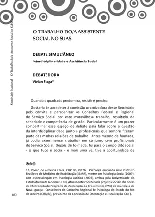 Quando o quadrado predomina, resistir é preciso.
Gostaria de agradecer à comissão organizadora desse Seminário
pelo convite e parabenizar os Conselhos Federal e Regional
de Serviço Social por este maravilhoso trabalho, resultado de
seriedade e competência de gestão. Particularmente é um prazer
compartilhar esse espaço de debate para falar sobre a questão
da interdisciplinaridade junto a profissionais que sempre fizeram
parte das minhas relações de trabalho. Antes mesmo de formada,
já podia experimentar trabalhar em conjunto com profissionais
do Serviço Social. Depois de formada, fui para o campo dito social
- já que tudo é social - e mais uma vez tive a oportunidade de
O TRABALHO DO/A ASSISTENTE
SOCIAL NO SUAS
Debate simultâneo
Interdisciplinaridade e Assistência Social
Debatedora
Vivian Fraga18
18. Vivian de Almeida Fraga, CRP 05/30376. Psicóloga graduada pelo Instituto
Brasileiro de Medicina de Reabilitação (IBMR), mestre em Psicologia Social (2009),
com especialização em Psicologia Jurídica (2007), ambas pela Universidade do
Estado do Rio de Janeiro (UERJ). Atualmente coordenada projetos sociais das obras
de intervenção do Programa de Aceleração do Crescimento (PAC) do município de
Nova Iguaçu. Conselheira do Conselho Regional de Psicologia do Estado do Rio
de Janeiro (CRP/RJ), presidente da Comissão de Orientação e Fiscalização (COF).180
SeminárioNacional-OTrabalhodo/aAssistenteSocialnoSUAS
 