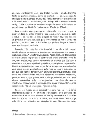 conviver diretamente com assistentes sociais, trabalhadores/as
tanto da proteção básica, como da proteção especial, atendendo
crianças e adolescentes envolvidos com a temática da exploração
e do abuso sexual. Na ocasião, ainda compartilhei as iniciativas do
antigo CEMASI e pude atravessar uma gestão que implementou as
coordenadas do SUAS, formalizando os CRAS e os CREAS.
Comumente, nos espaços de discussão em que tenho a
oportunidade de estar presente, trago como mote para o debate
o estudo que realizei em meu projeto de mestrado, onde analiso
as políticas sociais voltadas para moradores de uma favela da
periferia, em Santa Cruz – e acredito que poderei lançar mão mais
uma vez desta experiência.
No período de quase dois anos, trabalhei, como falei anteriormente,
no atendimento de crianças e adolescentes envolvidos/as em abuso e
exploraçãosexual.ASecretariaMunicipaldeAssistênciaSocialdomunicípio
do Rio de Janeiro implementou, dentro dessa favela, chamada Favela do
Aço, uma metodologia para o atendimento de crianças que possuíam a
vivênciadasruas,umaespéciedegrupofocal,naperspectivadaprevenção.
Ouseja,essasadolescentes,porfrequentaremasruas,eramencaminhadas
para esses grupos, principalmente pelo risco de serem exploradas e,
por que não dizer, se tornarem, em um futuro próximo, prostitutas. Não
quero me estender nesta discussão, apesar de considerá-la importante,
principalmente porque grande parte dos/as profissionais, em prol desse
discurso preventivo, acaba por estigmatizar uma classe de pessoas
socialmente bem definidas (a prevenção pode acabar em punição19
...), mas
essa discussão não é o propósito do nosso encontro.
Pensei em trazer duas perspectivas para falar sobre o tema
interdisciplinaridade. A primeira perspectiva que gostaria de
debater com vocês está calcada no acompanhamento do caso de
uma criança de cinco anos de idade, moradora dessa favela, cuja
mãe tinha um histórico de situação de rua. Sistematicamente,
19. Sugiro a leitura dos textos do sociólogo Louïc Wacquant.
SeminárioNacional-OTrabalhodo/aAssistenteSocialnoSUAS
181
 