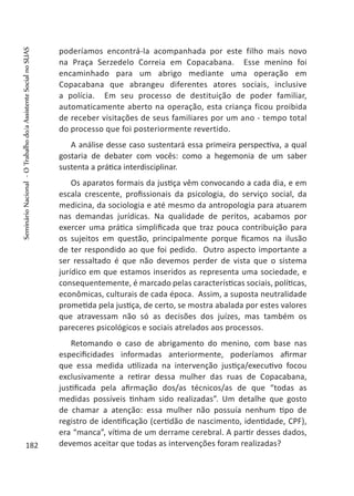 poderíamos encontrá-la acompanhada por este filho mais novo
na Praça Serzedelo Correia em Copacabana. Esse menino foi
encaminhado para um abrigo mediante uma operação em
Copacabana que abrangeu diferentes atores sociais, inclusive
a polícia. Em seu processo de destituição de poder familiar,
automaticamente aberto na operação, esta criança ficou proibida
de receber visitações de seus familiares por um ano - tempo total
do processo que foi posteriormente revertido.
A análise desse caso sustentará essa primeira perspectiva, a qual
gostaria de debater com vocês: como a hegemonia de um saber
sustenta a prática interdisciplinar.
Os aparatos formais da justiça vêm convocando a cada dia, e em
escala crescente, profissionais da psicologia, do serviço social, da
medicina, da sociologia e até mesmo da antropologia para atuarem
nas demandas jurídicas. Na qualidade de peritos, acabamos por
exercer uma prática simplificada que traz pouca contribuição para
os sujeitos em questão, principalmente porque ficamos na ilusão
de ter respondido ao que foi pedido. Outro aspecto importante a
ser ressaltado é que não devemos perder de vista que o sistema
jurídico em que estamos inseridos as representa uma sociedade, e
consequentemente, é marcado pelas características sociais, políticas,
econômicas, culturais de cada época. Assim, a suposta neutralidade
prometida pela justiça, de certo, se mostra abalada por estes valores
que atravessam não só as decisões dos juízes, mas também os
pareceres psicológicos e sociais atrelados aos processos.
Retomando o caso de abrigamento do menino, com base nas
especificidades informadas anteriormente, poderíamos afirmar
que essa medida utilizada na intervenção justiça/executivo focou
exclusivamente a retirar dessa mulher das ruas de Copacabana,
justificada pela afirmação dos/as técnicos/as de que “todas as
medidas possíveis tinham sido realizadas”. Um detalhe que gosto
de chamar a atenção: essa mulher não possuía nenhum tipo de
registro de identificação (certidão de nascimento, identidade, CPF),
era “manca”, vítima de um derrame cerebral. A partir desses dados,
devemos aceitar que todas as intervenções foram realizadas?182
SeminárioNacional-OTrabalhodo/aAssistenteSocialnoSUAS
 