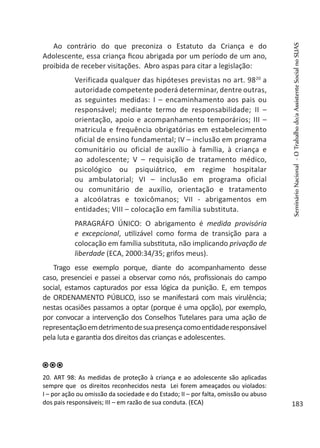 Ao contrário do que preconiza o Estatuto da Criança e do
Adolescente, essa criança ficou abrigada por um período de um ano,
proibida de receber visitações. Abro aspas para citar a legislação:
Verificada qualquer das hipóteses previstas no art. 9820
a
autoridade competente poderá determinar, dentre outras,
as seguintes medidas: I – encaminhamento aos pais ou
responsável; mediante termo de responsabilidade; II –
orientação, apoio e acompanhamento temporários; III –
matricula e frequência obrigatórias em estabelecimento
oficial de ensino fundamental; IV – inclusão em programa
comunitário ou oficial de auxílio à família, à criança e
ao adolescente; V – requisição de tratamento médico,
psicológico ou psiquiátrico, em regime hospitalar
ou ambulatorial; VI – inclusão em programa oficial
ou comunitário de auxílio, orientação e tratamento
a alcoólatras e toxicômanos; VII - abrigamentos em
entidades; VIII – colocação em família substituta.
PARAGRÁFO ÚNICO: O abrigamento é medida provisória
e excepcional, utilizável como forma de transição para a
colocação em família substituta, não implicando privação de
liberdade (ECA, 2000:34/35; grifos meus).
Trago esse exemplo porque, diante do acompanhamento desse
caso, presenciei e passei a observar como nós, profissionais do campo
social, estamos capturados por essa lógica da punição. E, em tempos
de ORDENAMENTO PÚBLICO, isso se manifestará com mais virulência;
nestas ocasiões passamos a optar (porque é uma opção), por exemplo,
por convocar a intervenção dos Conselhos Tutelares para uma ação de
representaçãoemdetrimentodesuapresençacomoentidaderesponsável
pela luta e garantia dos direitos das crianças e adolescentes.
20. ART 98: As medidas de proteção à criança e ao adolescente são aplicadas
sempre que os direitos reconhecidos nesta Lei forem ameaçados ou violados:
I – por ação ou omissão da sociedade e do Estado; II – por falta, omissão ou abuso
dos pais responsáveis; III – em razão de sua conduta. (ECA)
SeminárioNacional-OTrabalhodo/aAssistenteSocialnoSUAS
183
 
